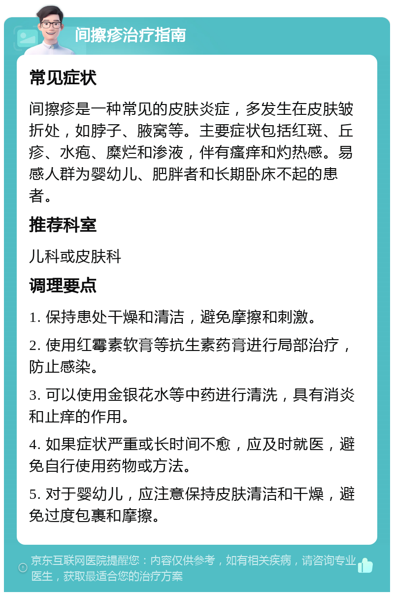 间擦疹治疗指南 常见症状 间擦疹是一种常见的皮肤炎症，多发生在皮肤皱折处，如脖子、腋窝等。主要症状包括红斑、丘疹、水疱、糜烂和渗液，伴有瘙痒和灼热感。易感人群为婴幼儿、肥胖者和长期卧床不起的患者。 推荐科室 儿科或皮肤科 调理要点 1. 保持患处干燥和清洁，避免摩擦和刺激。 2. 使用红霉素软膏等抗生素药膏进行局部治疗，防止感染。 3. 可以使用金银花水等中药进行清洗，具有消炎和止痒的作用。 4. 如果症状严重或长时间不愈，应及时就医，避免自行使用药物或方法。 5. 对于婴幼儿，应注意保持皮肤清洁和干燥，避免过度包裹和摩擦。