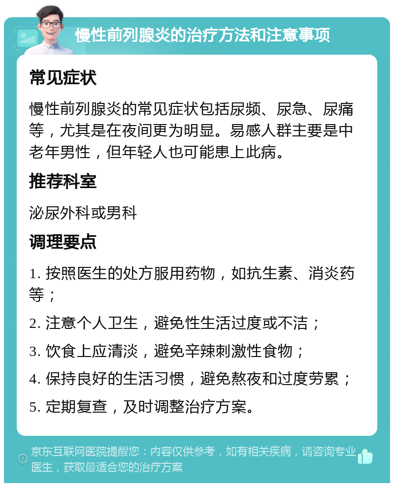 慢性前列腺炎的治疗方法和注意事项 常见症状 慢性前列腺炎的常见症状包括尿频、尿急、尿痛等，尤其是在夜间更为明显。易感人群主要是中老年男性，但年轻人也可能患上此病。 推荐科室 泌尿外科或男科 调理要点 1. 按照医生的处方服用药物，如抗生素、消炎药等； 2. 注意个人卫生，避免性生活过度或不洁； 3. 饮食上应清淡，避免辛辣刺激性食物； 4. 保持良好的生活习惯，避免熬夜和过度劳累； 5. 定期复查，及时调整治疗方案。