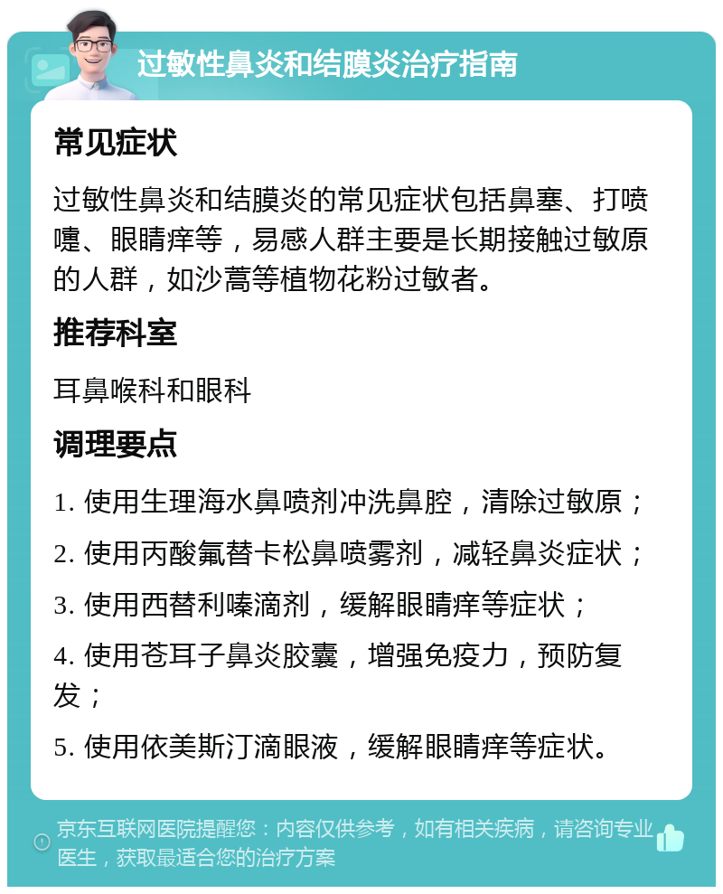 过敏性鼻炎和结膜炎治疗指南 常见症状 过敏性鼻炎和结膜炎的常见症状包括鼻塞、打喷嚏、眼睛痒等，易感人群主要是长期接触过敏原的人群，如沙蒿等植物花粉过敏者。 推荐科室 耳鼻喉科和眼科 调理要点 1. 使用生理海水鼻喷剂冲洗鼻腔，清除过敏原； 2. 使用丙酸氟替卡松鼻喷雾剂，减轻鼻炎症状； 3. 使用西替利嗪滴剂，缓解眼睛痒等症状； 4. 使用苍耳子鼻炎胶囊，增强免疫力，预防复发； 5. 使用依美斯汀滴眼液，缓解眼睛痒等症状。