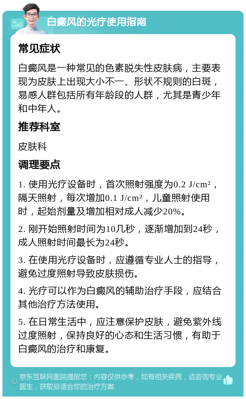 白癜风的光疗使用指南 常见症状 白癜风是一种常见的色素脱失性皮肤病，主要表现为皮肤上出现大小不一、形状不规则的白斑，易感人群包括所有年龄段的人群，尤其是青少年和中年人。 推荐科室 皮肤科 调理要点 1. 使用光疗设备时，首次照射强度为0.2 J/cm²，隔天照射，每次增加0.1 J/cm²，儿童照射使用时，起始剂量及增加相对成人减少20%。 2. 刚开始照射时间为10几秒，逐渐增加到24秒，成人照射时间最长为24秒。 3. 在使用光疗设备时，应遵循专业人士的指导，避免过度照射导致皮肤损伤。 4. 光疗可以作为白癜风的辅助治疗手段，应结合其他治疗方法使用。 5. 在日常生活中，应注意保护皮肤，避免紫外线过度照射，保持良好的心态和生活习惯，有助于白癜风的治疗和康复。