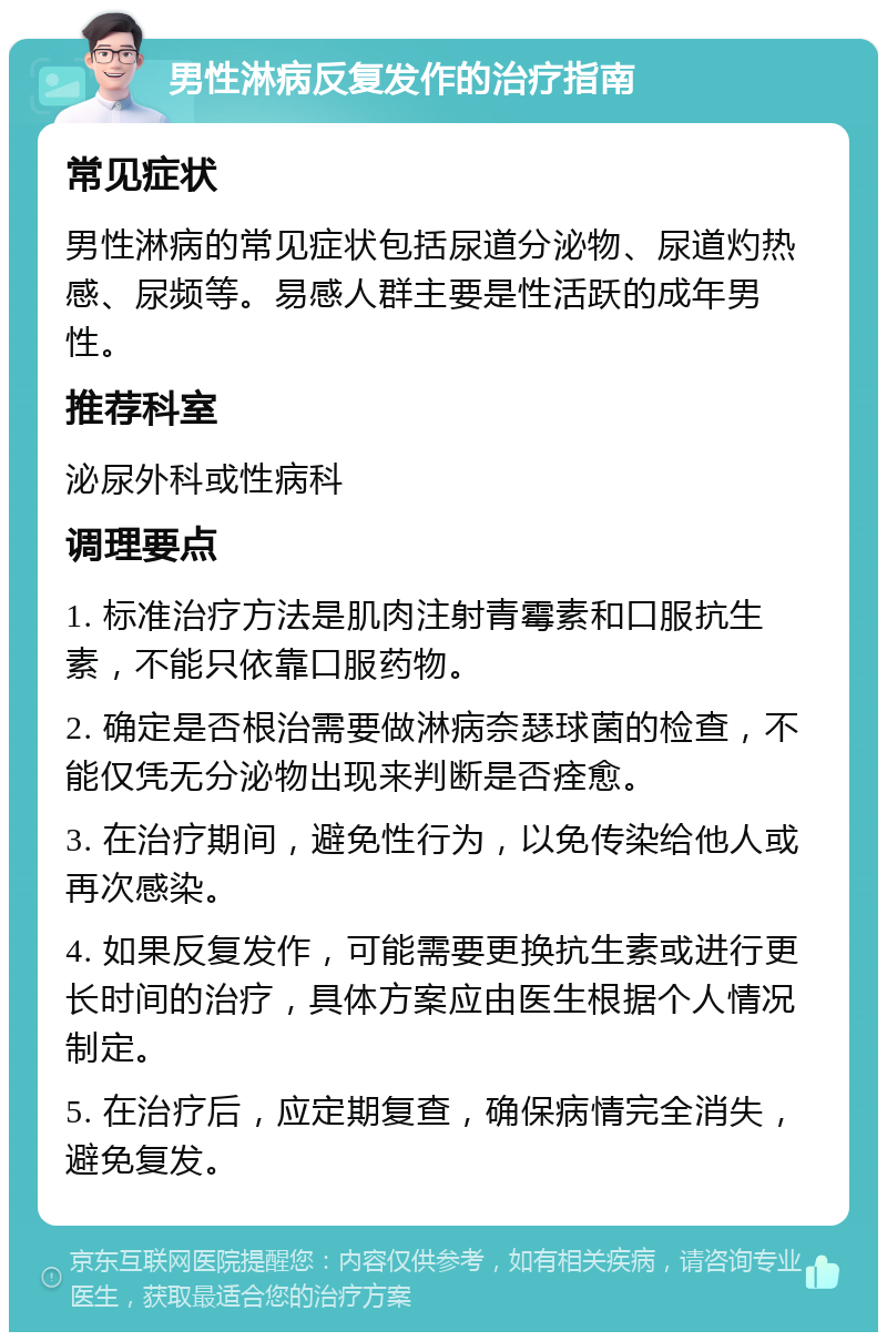 男性淋病反复发作的治疗指南 常见症状 男性淋病的常见症状包括尿道分泌物、尿道灼热感、尿频等。易感人群主要是性活跃的成年男性。 推荐科室 泌尿外科或性病科 调理要点 1. 标准治疗方法是肌肉注射青霉素和口服抗生素，不能只依靠口服药物。 2. 确定是否根治需要做淋病奈瑟球菌的检查，不能仅凭无分泌物出现来判断是否痊愈。 3. 在治疗期间，避免性行为，以免传染给他人或再次感染。 4. 如果反复发作，可能需要更换抗生素或进行更长时间的治疗，具体方案应由医生根据个人情况制定。 5. 在治疗后，应定期复查，确保病情完全消失，避免复发。