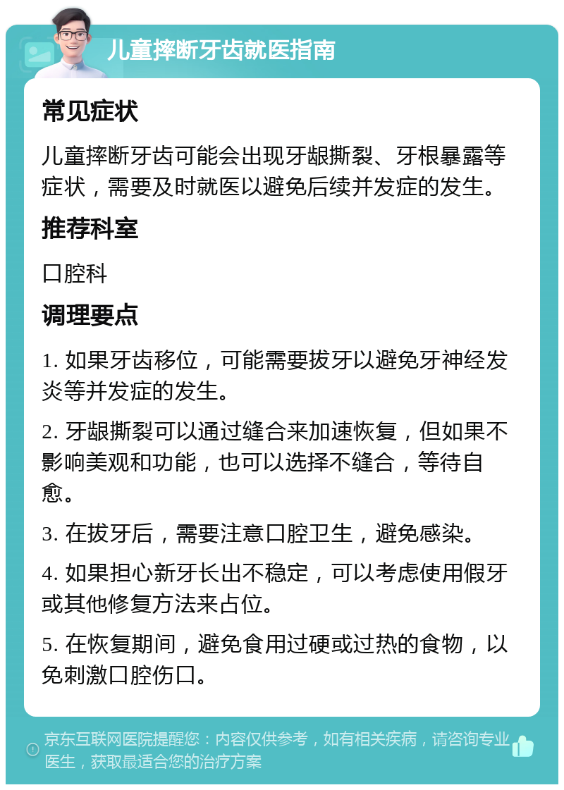 儿童摔断牙齿就医指南 常见症状 儿童摔断牙齿可能会出现牙龈撕裂、牙根暴露等症状，需要及时就医以避免后续并发症的发生。 推荐科室 口腔科 调理要点 1. 如果牙齿移位，可能需要拔牙以避免牙神经发炎等并发症的发生。 2. 牙龈撕裂可以通过缝合来加速恢复，但如果不影响美观和功能，也可以选择不缝合，等待自愈。 3. 在拔牙后，需要注意口腔卫生，避免感染。 4. 如果担心新牙长出不稳定，可以考虑使用假牙或其他修复方法来占位。 5. 在恢复期间，避免食用过硬或过热的食物，以免刺激口腔伤口。