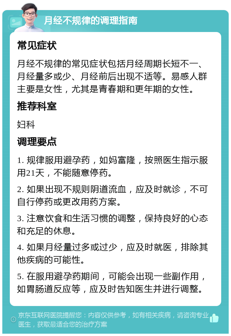 月经不规律的调理指南 常见症状 月经不规律的常见症状包括月经周期长短不一、月经量多或少、月经前后出现不适等。易感人群主要是女性，尤其是青春期和更年期的女性。 推荐科室 妇科 调理要点 1. 规律服用避孕药，如妈富隆，按照医生指示服用21天，不能随意停药。 2. 如果出现不规则阴道流血，应及时就诊，不可自行停药或更改用药方案。 3. 注意饮食和生活习惯的调整，保持良好的心态和充足的休息。 4. 如果月经量过多或过少，应及时就医，排除其他疾病的可能性。 5. 在服用避孕药期间，可能会出现一些副作用，如胃肠道反应等，应及时告知医生并进行调整。