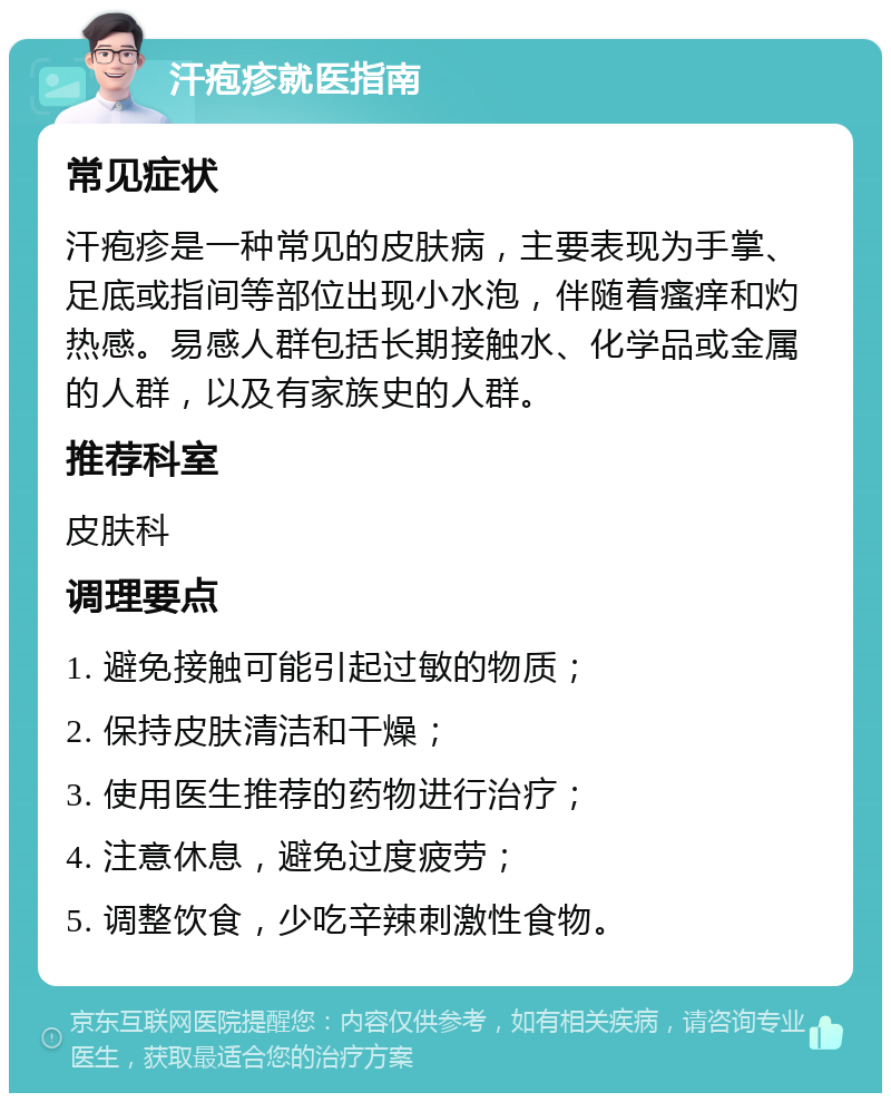 汗疱疹就医指南 常见症状 汗疱疹是一种常见的皮肤病，主要表现为手掌、足底或指间等部位出现小水泡，伴随着瘙痒和灼热感。易感人群包括长期接触水、化学品或金属的人群，以及有家族史的人群。 推荐科室 皮肤科 调理要点 1. 避免接触可能引起过敏的物质； 2. 保持皮肤清洁和干燥； 3. 使用医生推荐的药物进行治疗； 4. 注意休息，避免过度疲劳； 5. 调整饮食，少吃辛辣刺激性食物。