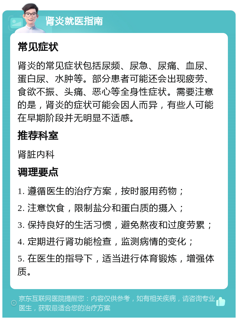 肾炎就医指南 常见症状 肾炎的常见症状包括尿频、尿急、尿痛、血尿、蛋白尿、水肿等。部分患者可能还会出现疲劳、食欲不振、头痛、恶心等全身性症状。需要注意的是，肾炎的症状可能会因人而异，有些人可能在早期阶段并无明显不适感。 推荐科室 肾脏内科 调理要点 1. 遵循医生的治疗方案，按时服用药物； 2. 注意饮食，限制盐分和蛋白质的摄入； 3. 保持良好的生活习惯，避免熬夜和过度劳累； 4. 定期进行肾功能检查，监测病情的变化； 5. 在医生的指导下，适当进行体育锻炼，增强体质。