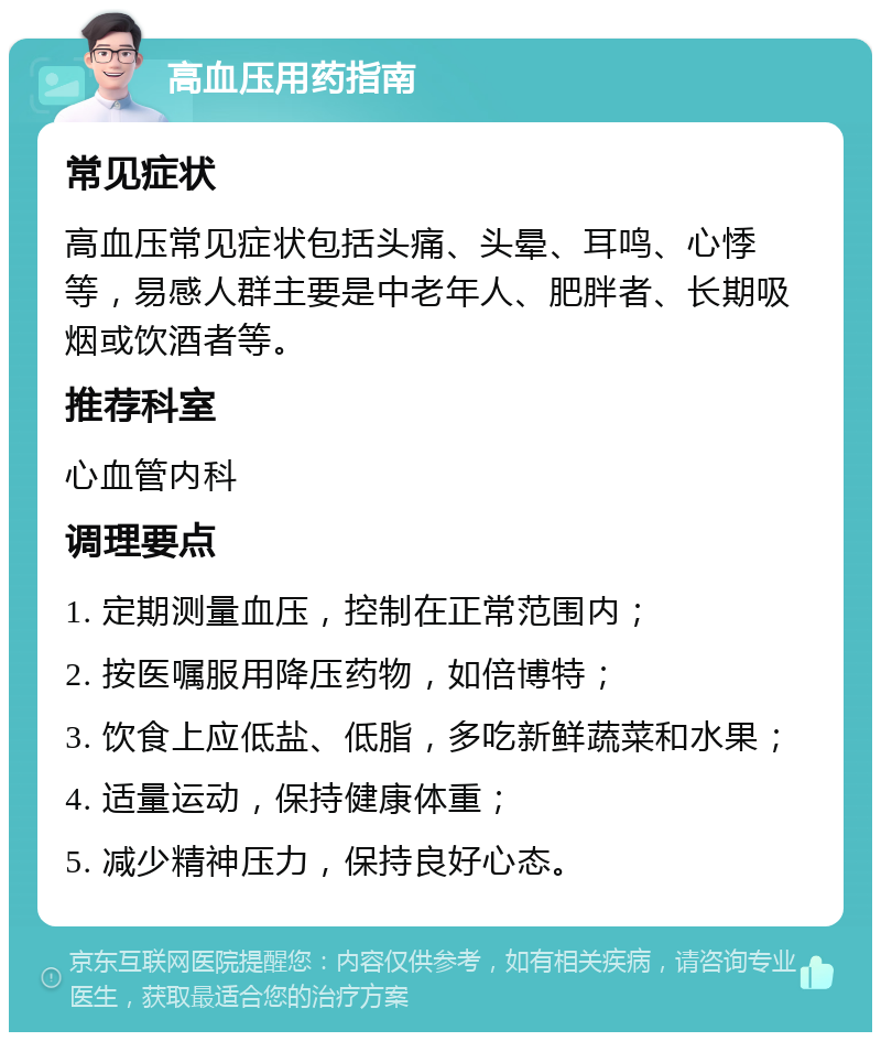 高血压用药指南 常见症状 高血压常见症状包括头痛、头晕、耳鸣、心悸等，易感人群主要是中老年人、肥胖者、长期吸烟或饮酒者等。 推荐科室 心血管内科 调理要点 1. 定期测量血压，控制在正常范围内； 2. 按医嘱服用降压药物，如倍博特； 3. 饮食上应低盐、低脂，多吃新鲜蔬菜和水果； 4. 适量运动，保持健康体重； 5. 减少精神压力，保持良好心态。