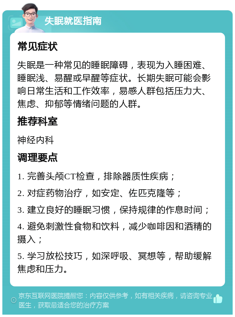 失眠就医指南 常见症状 失眠是一种常见的睡眠障碍，表现为入睡困难、睡眠浅、易醒或早醒等症状。长期失眠可能会影响日常生活和工作效率，易感人群包括压力大、焦虑、抑郁等情绪问题的人群。 推荐科室 神经内科 调理要点 1. 完善头颅CT检查，排除器质性疾病； 2. 对症药物治疗，如安定、佐匹克隆等； 3. 建立良好的睡眠习惯，保持规律的作息时间； 4. 避免刺激性食物和饮料，减少咖啡因和酒精的摄入； 5. 学习放松技巧，如深呼吸、冥想等，帮助缓解焦虑和压力。