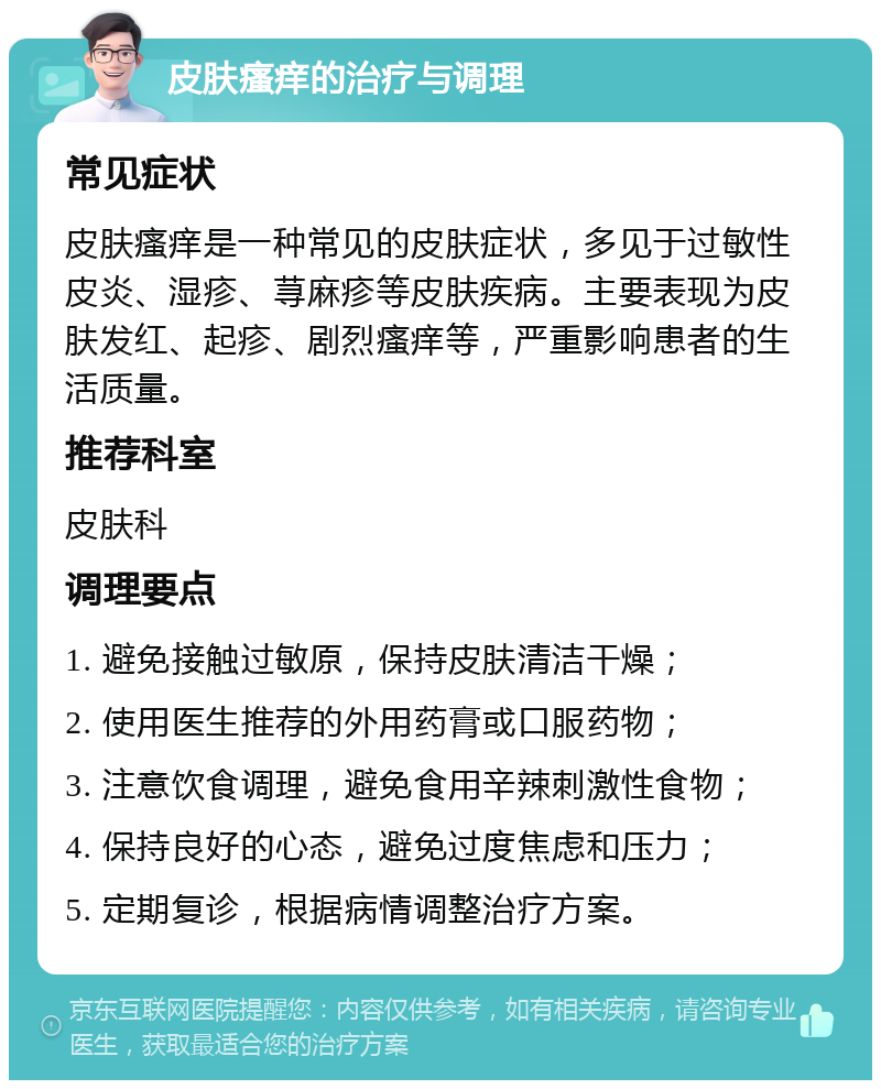 皮肤瘙痒的治疗与调理 常见症状 皮肤瘙痒是一种常见的皮肤症状，多见于过敏性皮炎、湿疹、荨麻疹等皮肤疾病。主要表现为皮肤发红、起疹、剧烈瘙痒等，严重影响患者的生活质量。 推荐科室 皮肤科 调理要点 1. 避免接触过敏原，保持皮肤清洁干燥； 2. 使用医生推荐的外用药膏或口服药物； 3. 注意饮食调理，避免食用辛辣刺激性食物； 4. 保持良好的心态，避免过度焦虑和压力； 5. 定期复诊，根据病情调整治疗方案。