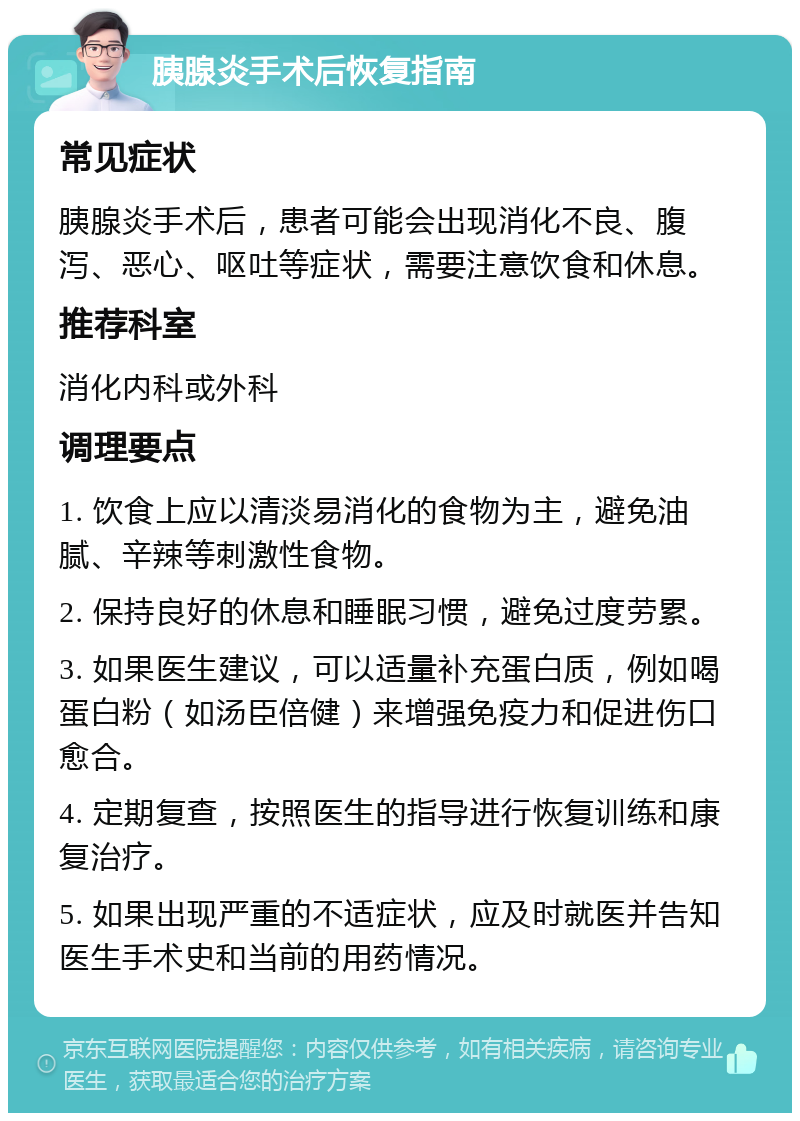 胰腺炎手术后恢复指南 常见症状 胰腺炎手术后，患者可能会出现消化不良、腹泻、恶心、呕吐等症状，需要注意饮食和休息。 推荐科室 消化内科或外科 调理要点 1. 饮食上应以清淡易消化的食物为主，避免油腻、辛辣等刺激性食物。 2. 保持良好的休息和睡眠习惯，避免过度劳累。 3. 如果医生建议，可以适量补充蛋白质，例如喝蛋白粉（如汤臣倍健）来增强免疫力和促进伤口愈合。 4. 定期复查，按照医生的指导进行恢复训练和康复治疗。 5. 如果出现严重的不适症状，应及时就医并告知医生手术史和当前的用药情况。