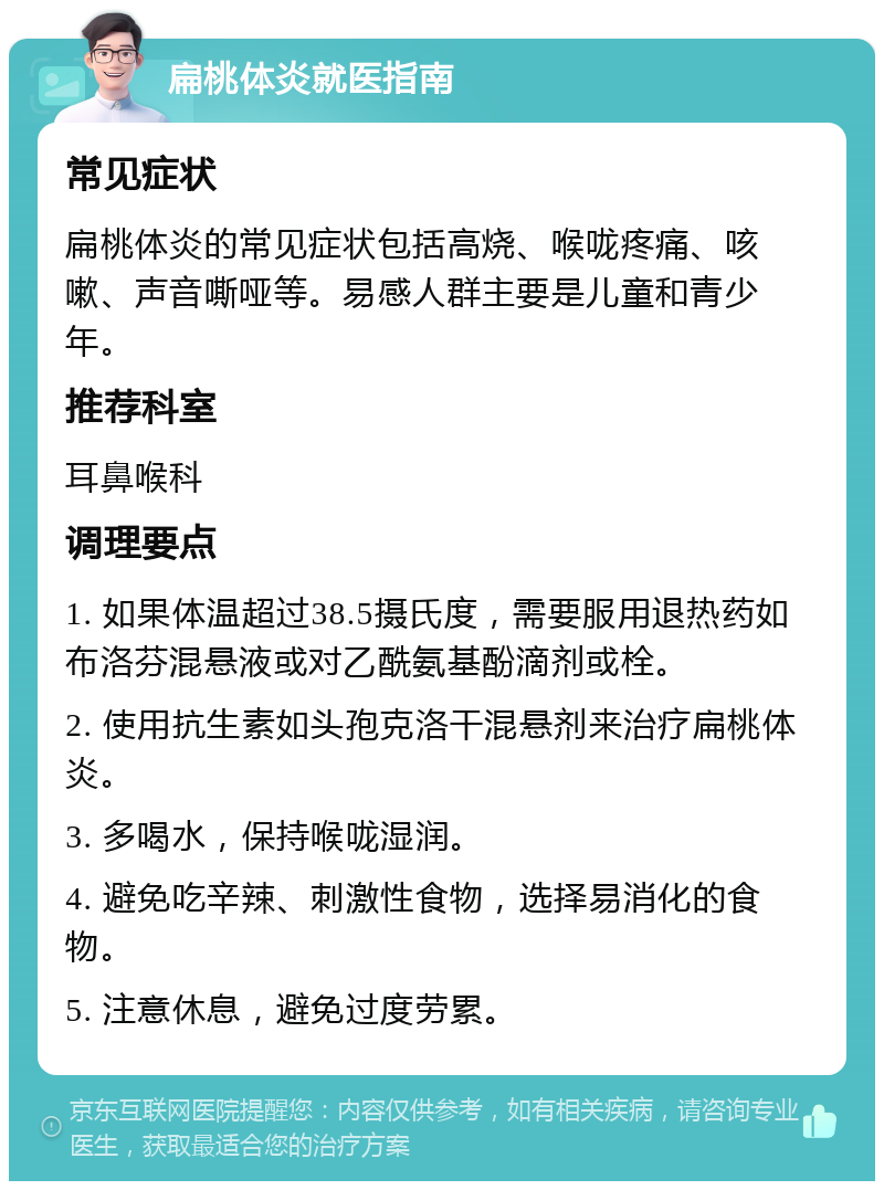 扁桃体炎就医指南 常见症状 扁桃体炎的常见症状包括高烧、喉咙疼痛、咳嗽、声音嘶哑等。易感人群主要是儿童和青少年。 推荐科室 耳鼻喉科 调理要点 1. 如果体温超过38.5摄氏度，需要服用退热药如布洛芬混悬液或对乙酰氨基酚滴剂或栓。 2. 使用抗生素如头孢克洛干混悬剂来治疗扁桃体炎。 3. 多喝水，保持喉咙湿润。 4. 避免吃辛辣、刺激性食物，选择易消化的食物。 5. 注意休息，避免过度劳累。