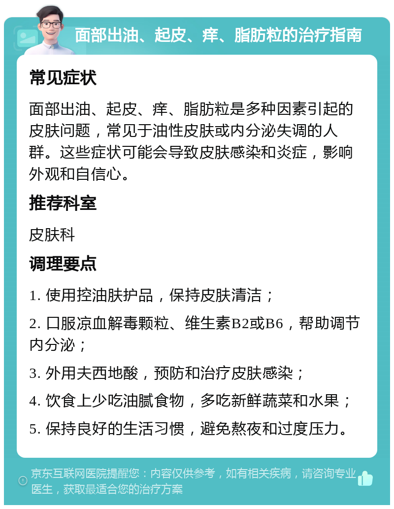 面部出油、起皮、痒、脂肪粒的治疗指南 常见症状 面部出油、起皮、痒、脂肪粒是多种因素引起的皮肤问题，常见于油性皮肤或内分泌失调的人群。这些症状可能会导致皮肤感染和炎症，影响外观和自信心。 推荐科室 皮肤科 调理要点 1. 使用控油肤护品，保持皮肤清洁； 2. 口服凉血解毒颗粒、维生素B2或B6，帮助调节内分泌； 3. 外用夫西地酸，预防和治疗皮肤感染； 4. 饮食上少吃油腻食物，多吃新鲜蔬菜和水果； 5. 保持良好的生活习惯，避免熬夜和过度压力。