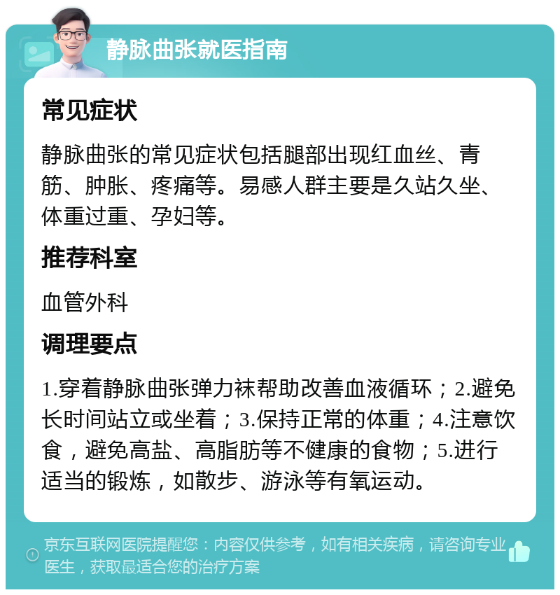 静脉曲张就医指南 常见症状 静脉曲张的常见症状包括腿部出现红血丝、青筋、肿胀、疼痛等。易感人群主要是久站久坐、体重过重、孕妇等。 推荐科室 血管外科 调理要点 1.穿着静脉曲张弹力袜帮助改善血液循环；2.避免长时间站立或坐着；3.保持正常的体重；4.注意饮食，避免高盐、高脂肪等不健康的食物；5.进行适当的锻炼，如散步、游泳等有氧运动。