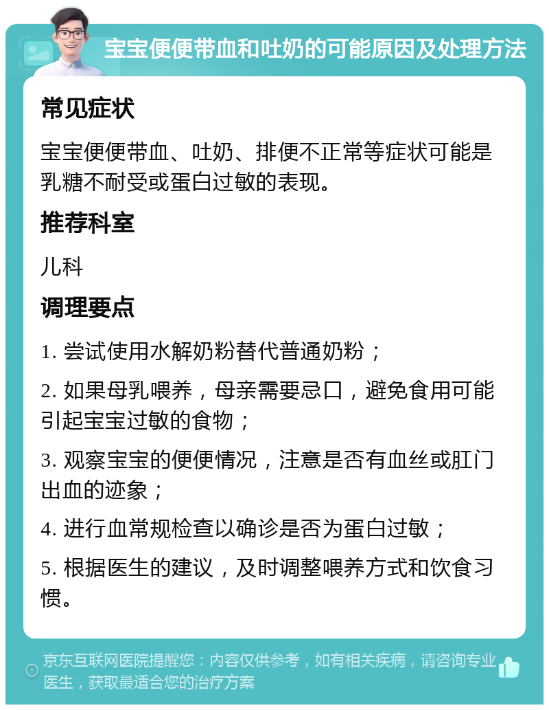 宝宝便便带血和吐奶的可能原因及处理方法 常见症状 宝宝便便带血、吐奶、排便不正常等症状可能是乳糖不耐受或蛋白过敏的表现。 推荐科室 儿科 调理要点 1. 尝试使用水解奶粉替代普通奶粉； 2. 如果母乳喂养，母亲需要忌口，避免食用可能引起宝宝过敏的食物； 3. 观察宝宝的便便情况，注意是否有血丝或肛门出血的迹象； 4. 进行血常规检查以确诊是否为蛋白过敏； 5. 根据医生的建议，及时调整喂养方式和饮食习惯。