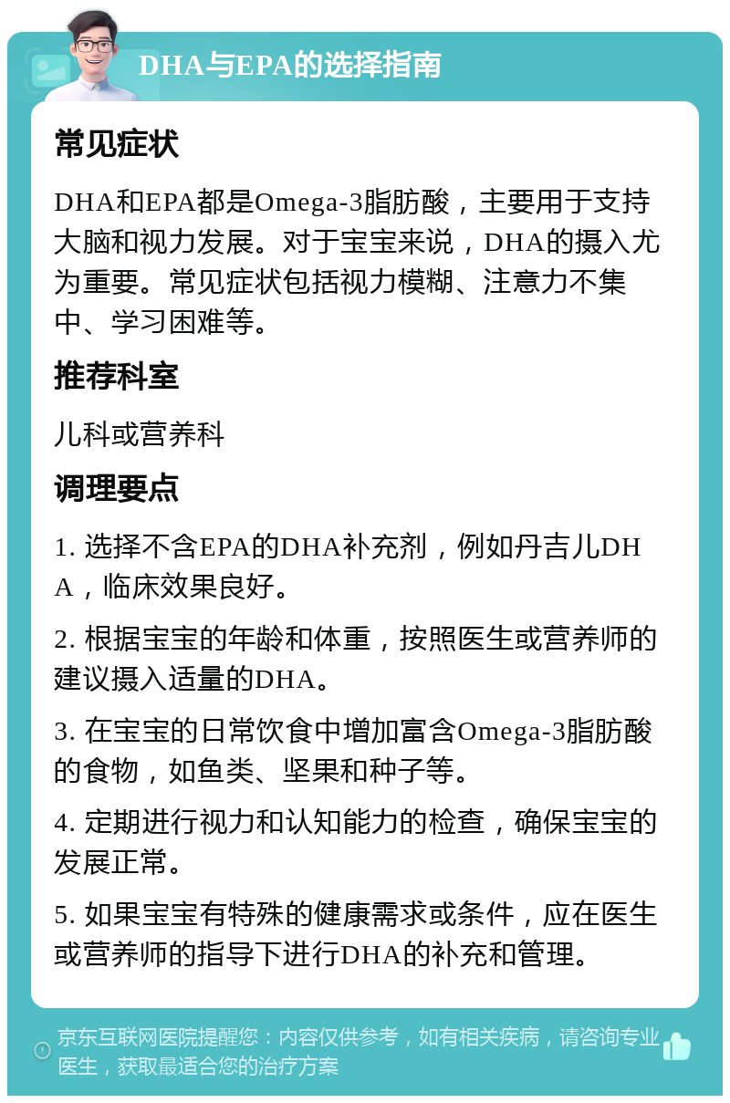 DHA与EPA的选择指南 常见症状 DHA和EPA都是Omega-3脂肪酸，主要用于支持大脑和视力发展。对于宝宝来说，DHA的摄入尤为重要。常见症状包括视力模糊、注意力不集中、学习困难等。 推荐科室 儿科或营养科 调理要点 1. 选择不含EPA的DHA补充剂，例如丹吉儿DHA，临床效果良好。 2. 根据宝宝的年龄和体重，按照医生或营养师的建议摄入适量的DHA。 3. 在宝宝的日常饮食中增加富含Omega-3脂肪酸的食物，如鱼类、坚果和种子等。 4. 定期进行视力和认知能力的检查，确保宝宝的发展正常。 5. 如果宝宝有特殊的健康需求或条件，应在医生或营养师的指导下进行DHA的补充和管理。