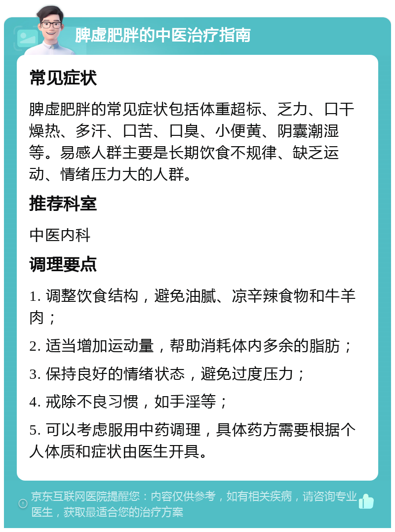 脾虚肥胖的中医治疗指南 常见症状 脾虚肥胖的常见症状包括体重超标、乏力、口干燥热、多汗、口苦、口臭、小便黄、阴囊潮湿等。易感人群主要是长期饮食不规律、缺乏运动、情绪压力大的人群。 推荐科室 中医内科 调理要点 1. 调整饮食结构，避免油腻、凉辛辣食物和牛羊肉； 2. 适当增加运动量，帮助消耗体内多余的脂肪； 3. 保持良好的情绪状态，避免过度压力； 4. 戒除不良习惯，如手淫等； 5. 可以考虑服用中药调理，具体药方需要根据个人体质和症状由医生开具。