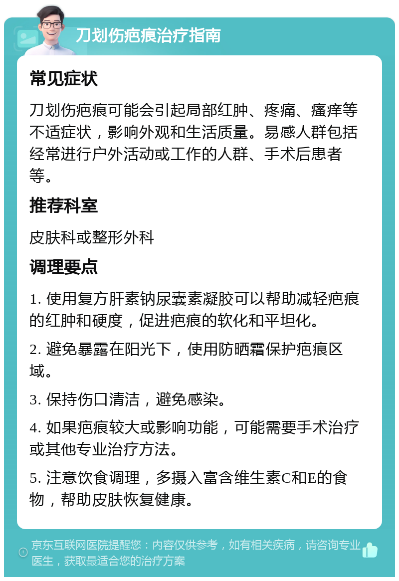 刀划伤疤痕治疗指南 常见症状 刀划伤疤痕可能会引起局部红肿、疼痛、瘙痒等不适症状，影响外观和生活质量。易感人群包括经常进行户外活动或工作的人群、手术后患者等。 推荐科室 皮肤科或整形外科 调理要点 1. 使用复方肝素钠尿囊素凝胶可以帮助减轻疤痕的红肿和硬度，促进疤痕的软化和平坦化。 2. 避免暴露在阳光下，使用防晒霜保护疤痕区域。 3. 保持伤口清洁，避免感染。 4. 如果疤痕较大或影响功能，可能需要手术治疗或其他专业治疗方法。 5. 注意饮食调理，多摄入富含维生素C和E的食物，帮助皮肤恢复健康。