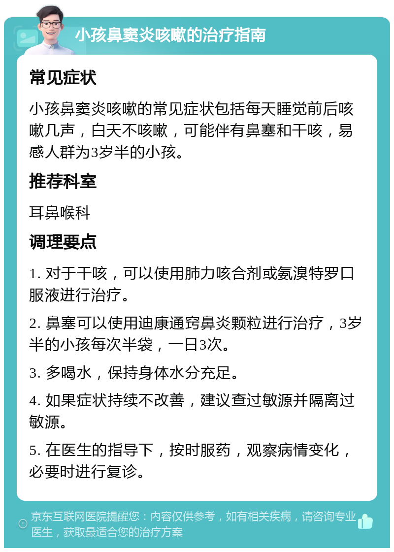 小孩鼻窦炎咳嗽的治疗指南 常见症状 小孩鼻窦炎咳嗽的常见症状包括每天睡觉前后咳嗽几声，白天不咳嗽，可能伴有鼻塞和干咳，易感人群为3岁半的小孩。 推荐科室 耳鼻喉科 调理要点 1. 对于干咳，可以使用肺力咳合剂或氨溴特罗口服液进行治疗。 2. 鼻塞可以使用迪康通窍鼻炎颗粒进行治疗，3岁半的小孩每次半袋，一日3次。 3. 多喝水，保持身体水分充足。 4. 如果症状持续不改善，建议查过敏源并隔离过敏源。 5. 在医生的指导下，按时服药，观察病情变化，必要时进行复诊。