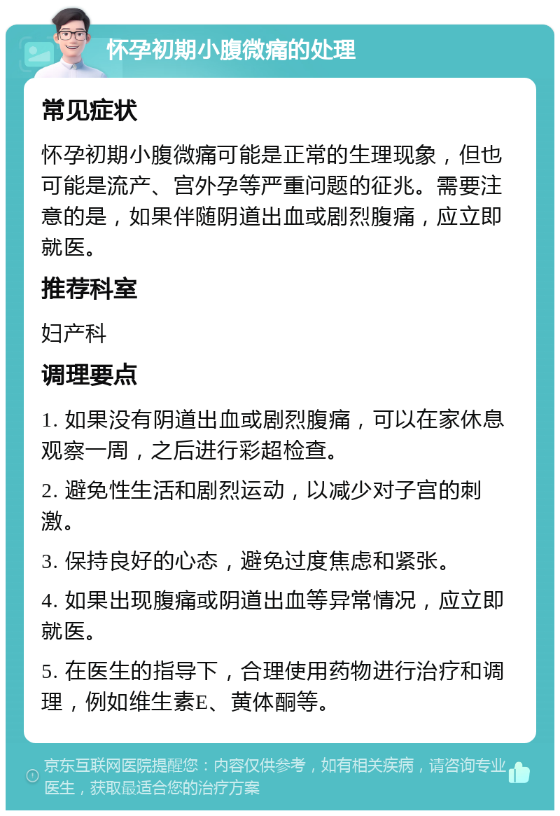 怀孕初期小腹微痛的处理 常见症状 怀孕初期小腹微痛可能是正常的生理现象，但也可能是流产、宫外孕等严重问题的征兆。需要注意的是，如果伴随阴道出血或剧烈腹痛，应立即就医。 推荐科室 妇产科 调理要点 1. 如果没有阴道出血或剧烈腹痛，可以在家休息观察一周，之后进行彩超检查。 2. 避免性生活和剧烈运动，以减少对子宫的刺激。 3. 保持良好的心态，避免过度焦虑和紧张。 4. 如果出现腹痛或阴道出血等异常情况，应立即就医。 5. 在医生的指导下，合理使用药物进行治疗和调理，例如维生素E、黄体酮等。