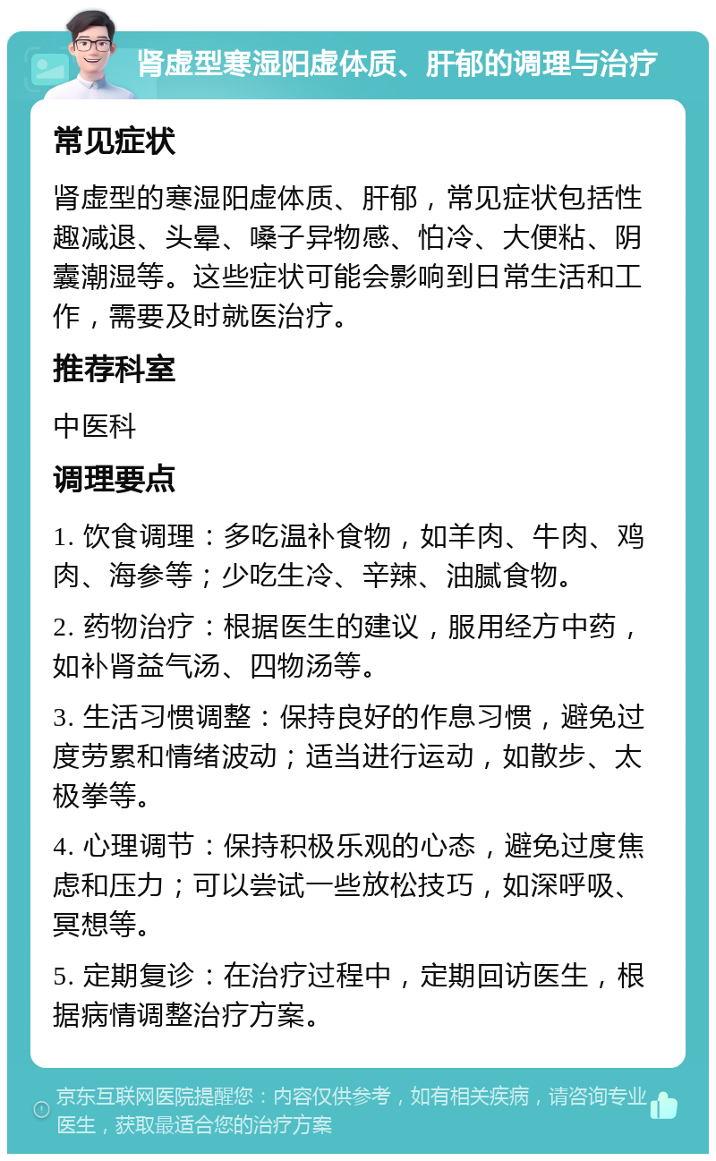 肾虚型寒湿阳虚体质、肝郁的调理与治疗 常见症状 肾虚型的寒湿阳虚体质、肝郁，常见症状包括性趣减退、头晕、嗓子异物感、怕冷、大便粘、阴囊潮湿等。这些症状可能会影响到日常生活和工作，需要及时就医治疗。 推荐科室 中医科 调理要点 1. 饮食调理：多吃温补食物，如羊肉、牛肉、鸡肉、海参等；少吃生冷、辛辣、油腻食物。 2. 药物治疗：根据医生的建议，服用经方中药，如补肾益气汤、四物汤等。 3. 生活习惯调整：保持良好的作息习惯，避免过度劳累和情绪波动；适当进行运动，如散步、太极拳等。 4. 心理调节：保持积极乐观的心态，避免过度焦虑和压力；可以尝试一些放松技巧，如深呼吸、冥想等。 5. 定期复诊：在治疗过程中，定期回访医生，根据病情调整治疗方案。