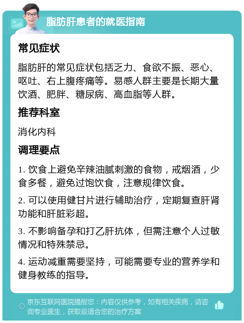 脂肪肝患者的就医指南 常见症状 脂肪肝的常见症状包括乏力、食欲不振、恶心、呕吐、右上腹疼痛等。易感人群主要是长期大量饮酒、肥胖、糖尿病、高血脂等人群。 推荐科室 消化内科 调理要点 1. 饮食上避免辛辣油腻刺激的食物，戒烟酒，少食多餐，避免过饱饮食，注意规律饮食。 2. 可以使用健甘片进行辅助治疗，定期复查肝肾功能和肝脏彩超。 3. 不影响备孕和打乙肝抗体，但需注意个人过敏情况和特殊禁忌。 4. 运动减重需要坚持，可能需要专业的营养学和健身教练的指导。