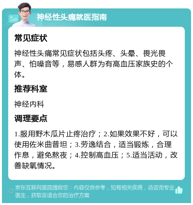 神经性头痛就医指南 常见症状 神经性头痛常见症状包括头疼、头晕、畏光畏声、怕噪音等，易感人群为有高血压家族史的个体。 推荐科室 神经内科 调理要点 1.服用野木瓜片止疼治疗；2.如果效果不好，可以使用佐米曲普坦；3.劳逸结合，适当锻炼，合理作息，避免熬夜；4.控制高血压；5.适当活动，改善缺氧情况。