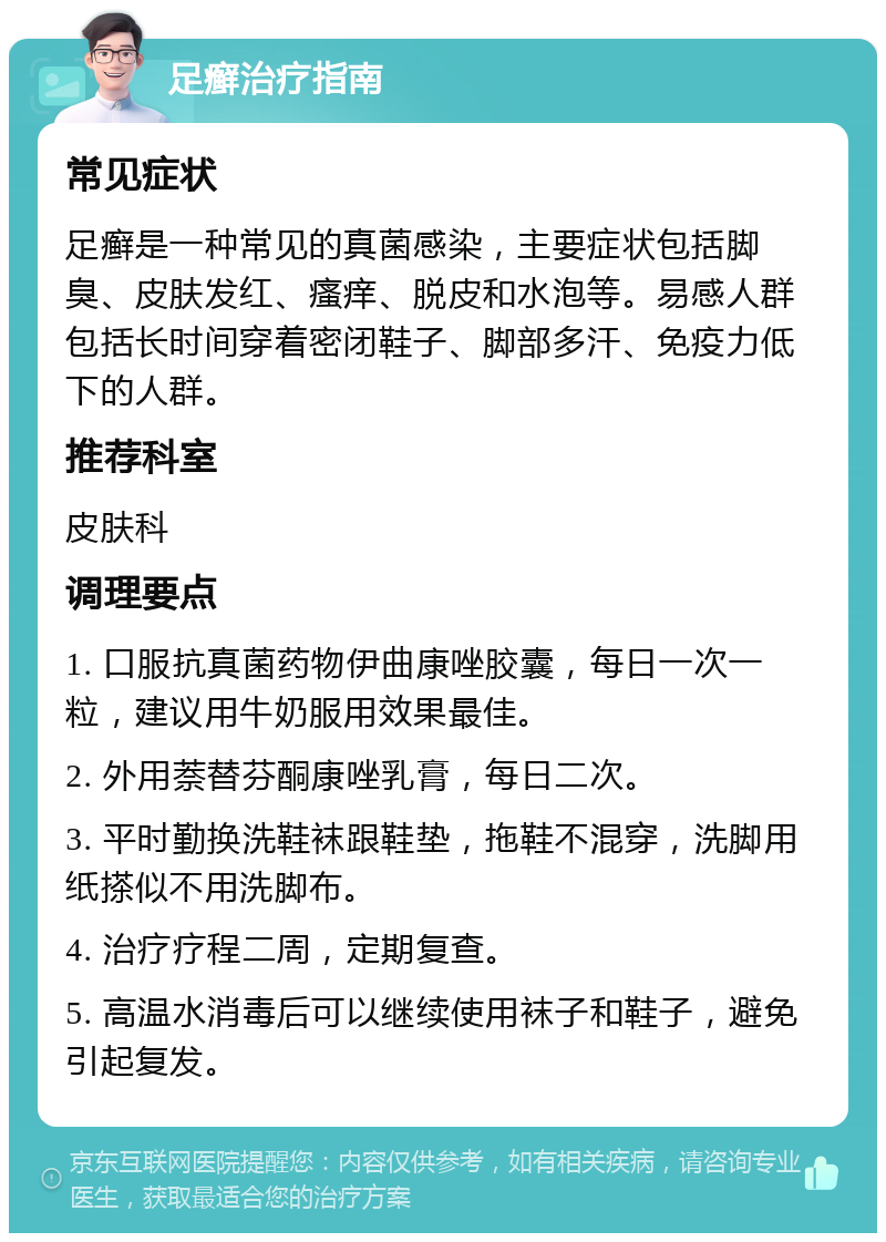 足癣治疗指南 常见症状 足癣是一种常见的真菌感染，主要症状包括脚臭、皮肤发红、瘙痒、脱皮和水泡等。易感人群包括长时间穿着密闭鞋子、脚部多汗、免疫力低下的人群。 推荐科室 皮肤科 调理要点 1. 口服抗真菌药物伊曲康唑胶囊，每日一次一粒，建议用牛奶服用效果最佳。 2. 外用萘替芬酮康唑乳膏，每日二次。 3. 平时勤换洗鞋袜跟鞋垫，拖鞋不混穿，洗脚用纸搽似不用洗脚布。 4. 治疗疗程二周，定期复查。 5. 高温水消毒后可以继续使用袜子和鞋子，避免引起复发。