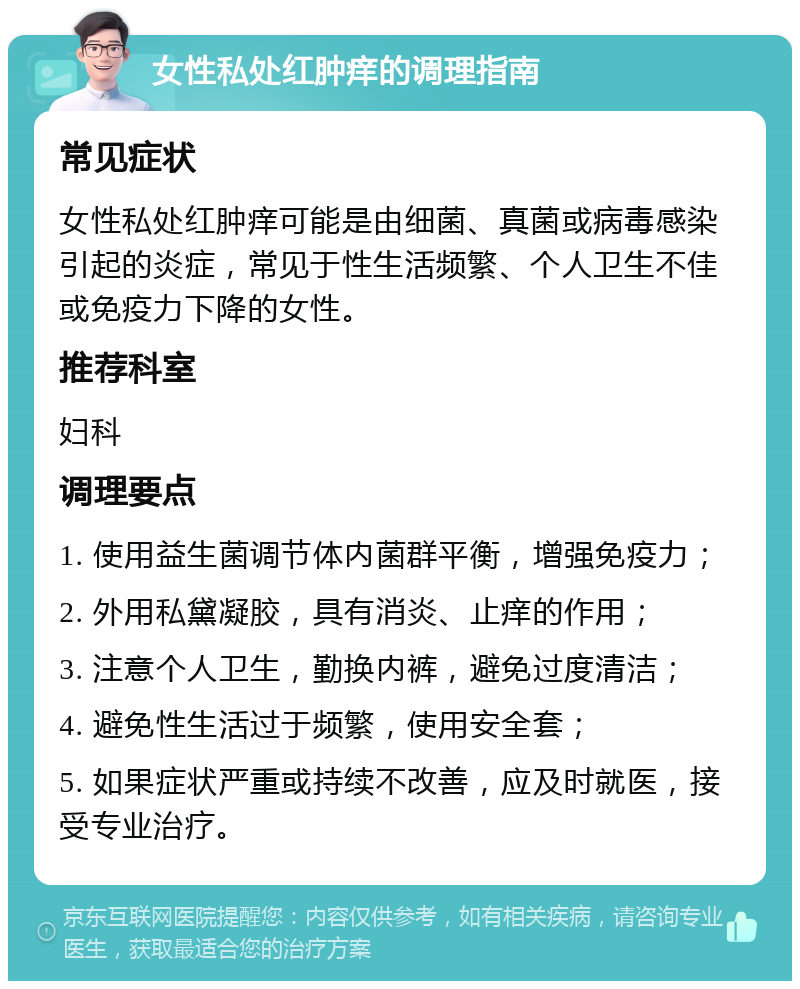 女性私处红肿痒的调理指南 常见症状 女性私处红肿痒可能是由细菌、真菌或病毒感染引起的炎症，常见于性生活频繁、个人卫生不佳或免疫力下降的女性。 推荐科室 妇科 调理要点 1. 使用益生菌调节体内菌群平衡，增强免疫力； 2. 外用私黛凝胶，具有消炎、止痒的作用； 3. 注意个人卫生，勤换内裤，避免过度清洁； 4. 避免性生活过于频繁，使用安全套； 5. 如果症状严重或持续不改善，应及时就医，接受专业治疗。