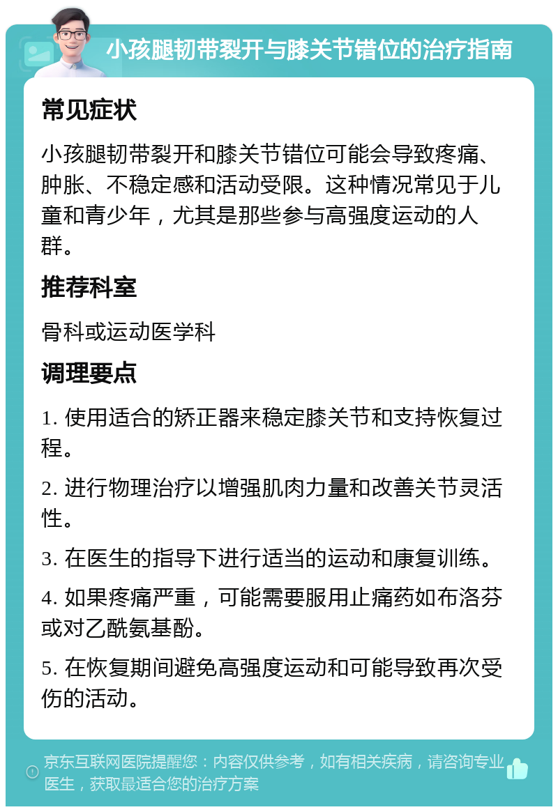 小孩腿韧带裂开与膝关节错位的治疗指南 常见症状 小孩腿韧带裂开和膝关节错位可能会导致疼痛、肿胀、不稳定感和活动受限。这种情况常见于儿童和青少年，尤其是那些参与高强度运动的人群。 推荐科室 骨科或运动医学科 调理要点 1. 使用适合的矫正器来稳定膝关节和支持恢复过程。 2. 进行物理治疗以增强肌肉力量和改善关节灵活性。 3. 在医生的指导下进行适当的运动和康复训练。 4. 如果疼痛严重，可能需要服用止痛药如布洛芬或对乙酰氨基酚。 5. 在恢复期间避免高强度运动和可能导致再次受伤的活动。