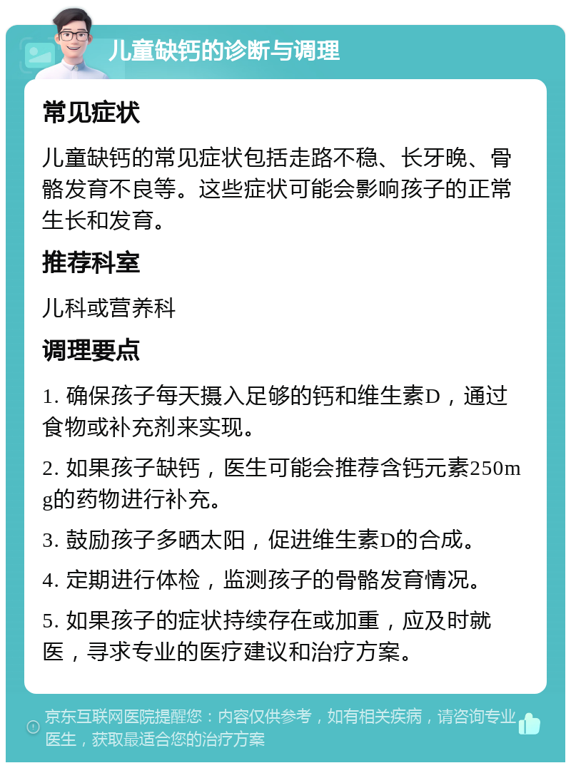 儿童缺钙的诊断与调理 常见症状 儿童缺钙的常见症状包括走路不稳、长牙晚、骨骼发育不良等。这些症状可能会影响孩子的正常生长和发育。 推荐科室 儿科或营养科 调理要点 1. 确保孩子每天摄入足够的钙和维生素D，通过食物或补充剂来实现。 2. 如果孩子缺钙，医生可能会推荐含钙元素250mg的药物进行补充。 3. 鼓励孩子多晒太阳，促进维生素D的合成。 4. 定期进行体检，监测孩子的骨骼发育情况。 5. 如果孩子的症状持续存在或加重，应及时就医，寻求专业的医疗建议和治疗方案。