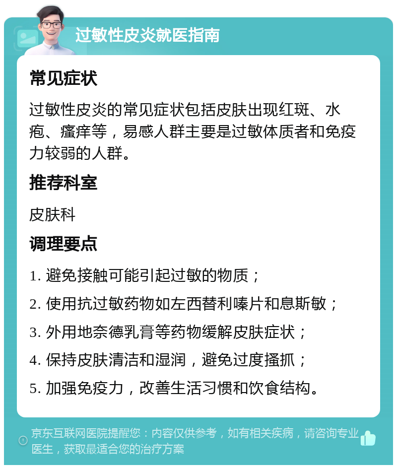 过敏性皮炎就医指南 常见症状 过敏性皮炎的常见症状包括皮肤出现红斑、水疱、瘙痒等，易感人群主要是过敏体质者和免疫力较弱的人群。 推荐科室 皮肤科 调理要点 1. 避免接触可能引起过敏的物质； 2. 使用抗过敏药物如左西替利嗪片和息斯敏； 3. 外用地奈德乳膏等药物缓解皮肤症状； 4. 保持皮肤清洁和湿润，避免过度搔抓； 5. 加强免疫力，改善生活习惯和饮食结构。