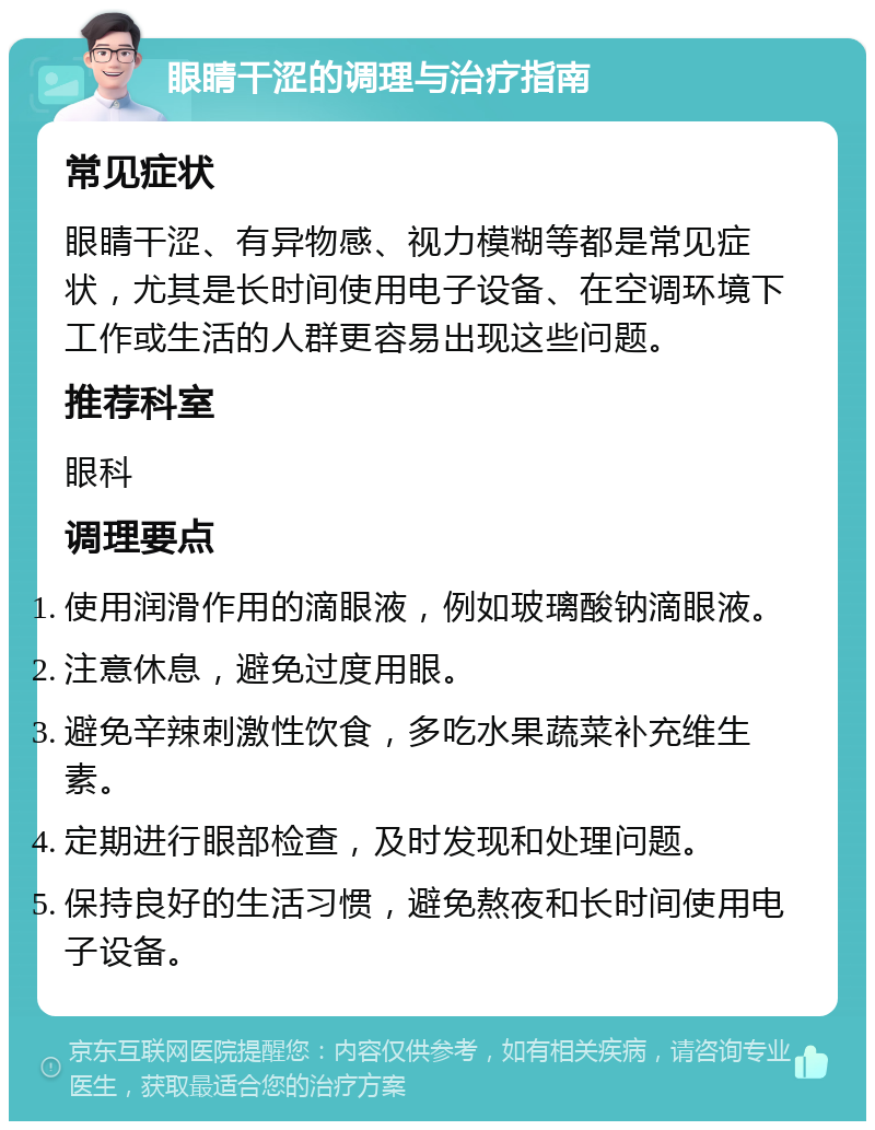 眼睛干涩的调理与治疗指南 常见症状 眼睛干涩、有异物感、视力模糊等都是常见症状，尤其是长时间使用电子设备、在空调环境下工作或生活的人群更容易出现这些问题。 推荐科室 眼科 调理要点 使用润滑作用的滴眼液，例如玻璃酸钠滴眼液。 注意休息，避免过度用眼。 避免辛辣刺激性饮食，多吃水果蔬菜补充维生素。 定期进行眼部检查，及时发现和处理问题。 保持良好的生活习惯，避免熬夜和长时间使用电子设备。