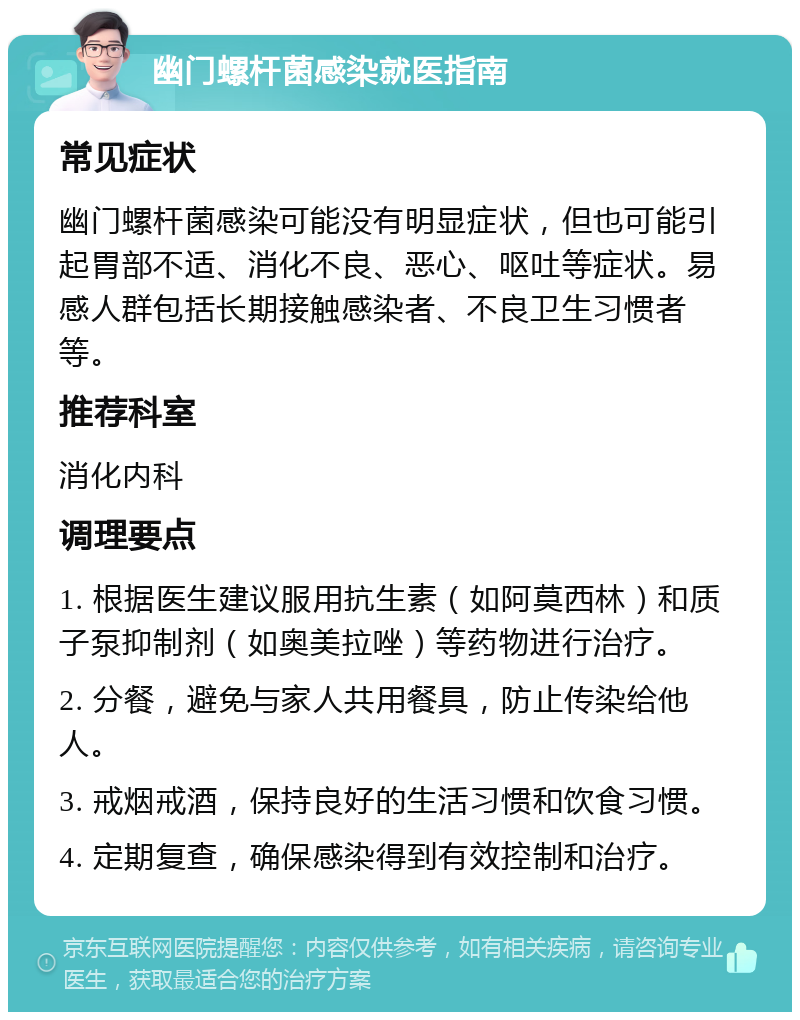 幽门螺杆菌感染就医指南 常见症状 幽门螺杆菌感染可能没有明显症状，但也可能引起胃部不适、消化不良、恶心、呕吐等症状。易感人群包括长期接触感染者、不良卫生习惯者等。 推荐科室 消化内科 调理要点 1. 根据医生建议服用抗生素（如阿莫西林）和质子泵抑制剂（如奥美拉唑）等药物进行治疗。 2. 分餐，避免与家人共用餐具，防止传染给他人。 3. 戒烟戒酒，保持良好的生活习惯和饮食习惯。 4. 定期复查，确保感染得到有效控制和治疗。