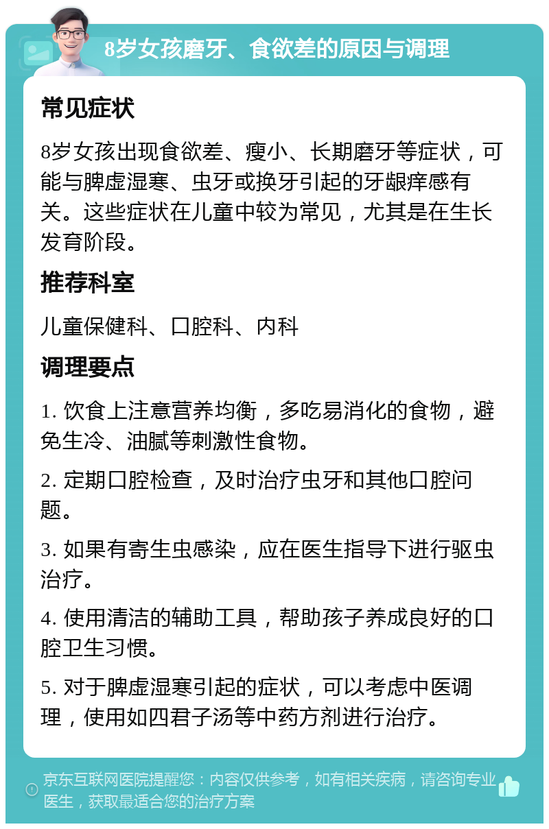 8岁女孩磨牙、食欲差的原因与调理 常见症状 8岁女孩出现食欲差、瘦小、长期磨牙等症状，可能与脾虚湿寒、虫牙或换牙引起的牙龈痒感有关。这些症状在儿童中较为常见，尤其是在生长发育阶段。 推荐科室 儿童保健科、口腔科、内科 调理要点 1. 饮食上注意营养均衡，多吃易消化的食物，避免生冷、油腻等刺激性食物。 2. 定期口腔检查，及时治疗虫牙和其他口腔问题。 3. 如果有寄生虫感染，应在医生指导下进行驱虫治疗。 4. 使用清洁的辅助工具，帮助孩子养成良好的口腔卫生习惯。 5. 对于脾虚湿寒引起的症状，可以考虑中医调理，使用如四君子汤等中药方剂进行治疗。