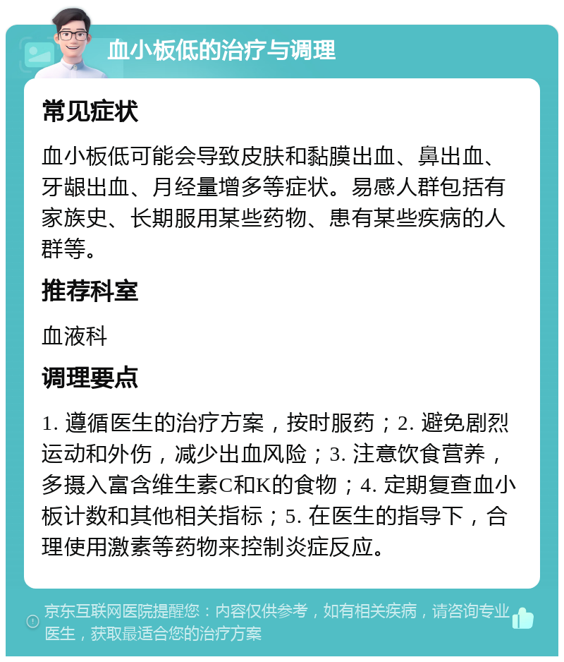 血小板低的治疗与调理 常见症状 血小板低可能会导致皮肤和黏膜出血、鼻出血、牙龈出血、月经量增多等症状。易感人群包括有家族史、长期服用某些药物、患有某些疾病的人群等。 推荐科室 血液科 调理要点 1. 遵循医生的治疗方案，按时服药；2. 避免剧烈运动和外伤，减少出血风险；3. 注意饮食营养，多摄入富含维生素C和K的食物；4. 定期复查血小板计数和其他相关指标；5. 在医生的指导下，合理使用激素等药物来控制炎症反应。