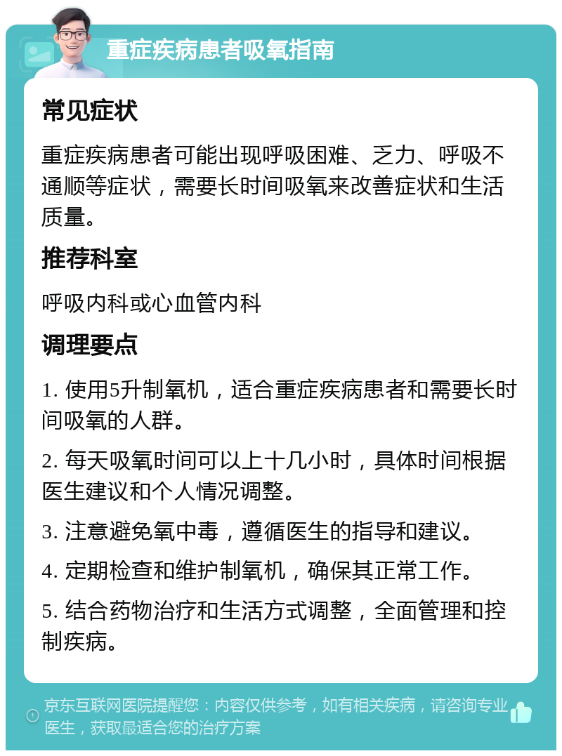 重症疾病患者吸氧指南 常见症状 重症疾病患者可能出现呼吸困难、乏力、呼吸不通顺等症状，需要长时间吸氧来改善症状和生活质量。 推荐科室 呼吸内科或心血管内科 调理要点 1. 使用5升制氧机，适合重症疾病患者和需要长时间吸氧的人群。 2. 每天吸氧时间可以上十几小时，具体时间根据医生建议和个人情况调整。 3. 注意避免氧中毒，遵循医生的指导和建议。 4. 定期检查和维护制氧机，确保其正常工作。 5. 结合药物治疗和生活方式调整，全面管理和控制疾病。