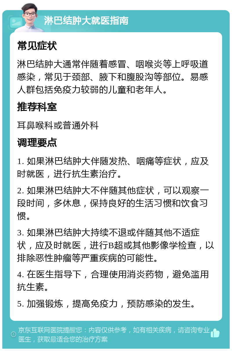 淋巴结肿大就医指南 常见症状 淋巴结肿大通常伴随着感冒、咽喉炎等上呼吸道感染，常见于颈部、腋下和腹股沟等部位。易感人群包括免疫力较弱的儿童和老年人。 推荐科室 耳鼻喉科或普通外科 调理要点 1. 如果淋巴结肿大伴随发热、咽痛等症状，应及时就医，进行抗生素治疗。 2. 如果淋巴结肿大不伴随其他症状，可以观察一段时间，多休息，保持良好的生活习惯和饮食习惯。 3. 如果淋巴结肿大持续不退或伴随其他不适症状，应及时就医，进行B超或其他影像学检查，以排除恶性肿瘤等严重疾病的可能性。 4. 在医生指导下，合理使用消炎药物，避免滥用抗生素。 5. 加强锻炼，提高免疫力，预防感染的发生。