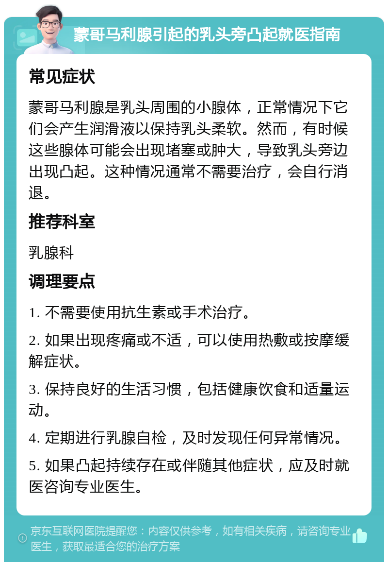 蒙哥马利腺引起的乳头旁凸起就医指南 常见症状 蒙哥马利腺是乳头周围的小腺体，正常情况下它们会产生润滑液以保持乳头柔软。然而，有时候这些腺体可能会出现堵塞或肿大，导致乳头旁边出现凸起。这种情况通常不需要治疗，会自行消退。 推荐科室 乳腺科 调理要点 1. 不需要使用抗生素或手术治疗。 2. 如果出现疼痛或不适，可以使用热敷或按摩缓解症状。 3. 保持良好的生活习惯，包括健康饮食和适量运动。 4. 定期进行乳腺自检，及时发现任何异常情况。 5. 如果凸起持续存在或伴随其他症状，应及时就医咨询专业医生。