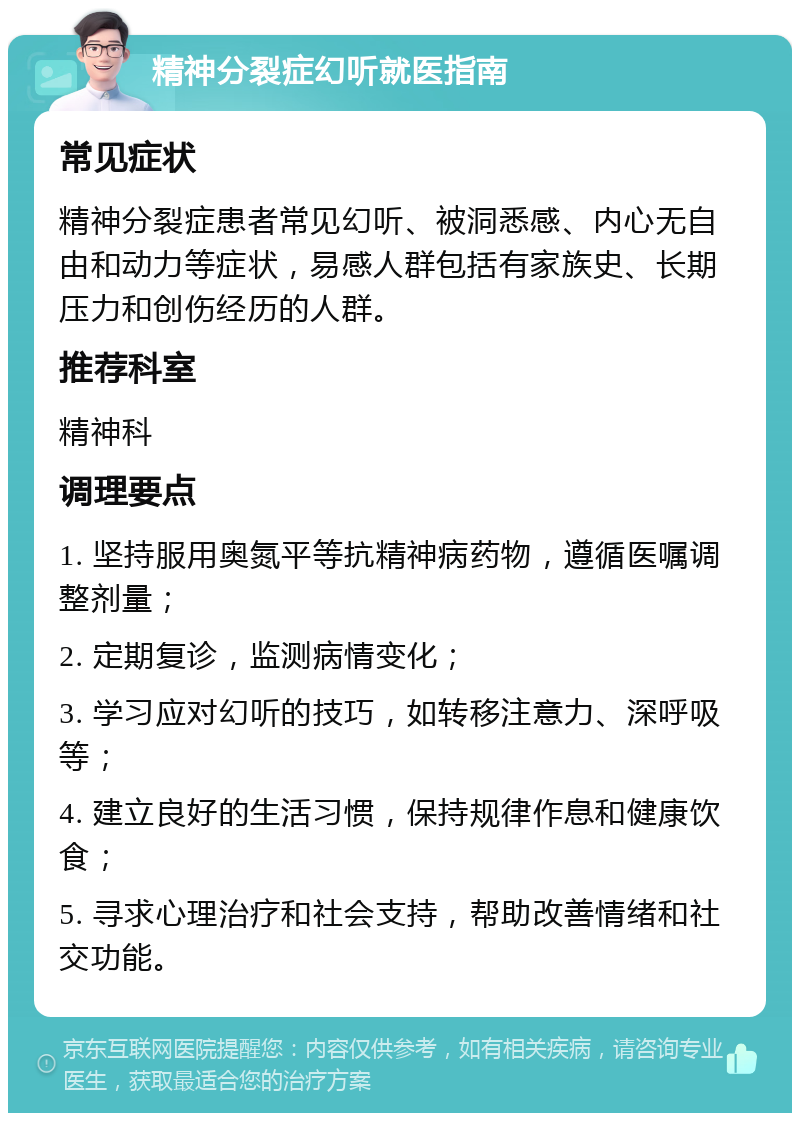 精神分裂症幻听就医指南 常见症状 精神分裂症患者常见幻听、被洞悉感、内心无自由和动力等症状，易感人群包括有家族史、长期压力和创伤经历的人群。 推荐科室 精神科 调理要点 1. 坚持服用奥氮平等抗精神病药物，遵循医嘱调整剂量； 2. 定期复诊，监测病情变化； 3. 学习应对幻听的技巧，如转移注意力、深呼吸等； 4. 建立良好的生活习惯，保持规律作息和健康饮食； 5. 寻求心理治疗和社会支持，帮助改善情绪和社交功能。