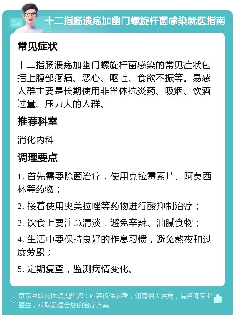 十二指肠溃疡加幽门螺旋杆菌感染就医指南 常见症状 十二指肠溃疡加幽门螺旋杆菌感染的常见症状包括上腹部疼痛、恶心、呕吐、食欲不振等。易感人群主要是长期使用非甾体抗炎药、吸烟、饮酒过量、压力大的人群。 推荐科室 消化内科 调理要点 1. 首先需要除菌治疗，使用克拉霉素片、阿莫西林等药物； 2. 接着使用奥美拉唑等药物进行酸抑制治疗； 3. 饮食上要注意清淡，避免辛辣、油腻食物； 4. 生活中要保持良好的作息习惯，避免熬夜和过度劳累； 5. 定期复查，监测病情变化。