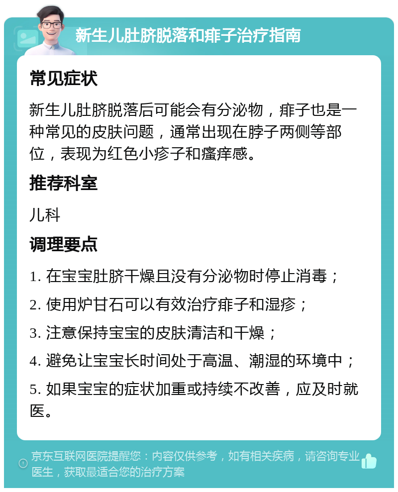 新生儿肚脐脱落和痱子治疗指南 常见症状 新生儿肚脐脱落后可能会有分泌物，痱子也是一种常见的皮肤问题，通常出现在脖子两侧等部位，表现为红色小疹子和瘙痒感。 推荐科室 儿科 调理要点 1. 在宝宝肚脐干燥且没有分泌物时停止消毒； 2. 使用炉甘石可以有效治疗痱子和湿疹； 3. 注意保持宝宝的皮肤清洁和干燥； 4. 避免让宝宝长时间处于高温、潮湿的环境中； 5. 如果宝宝的症状加重或持续不改善，应及时就医。