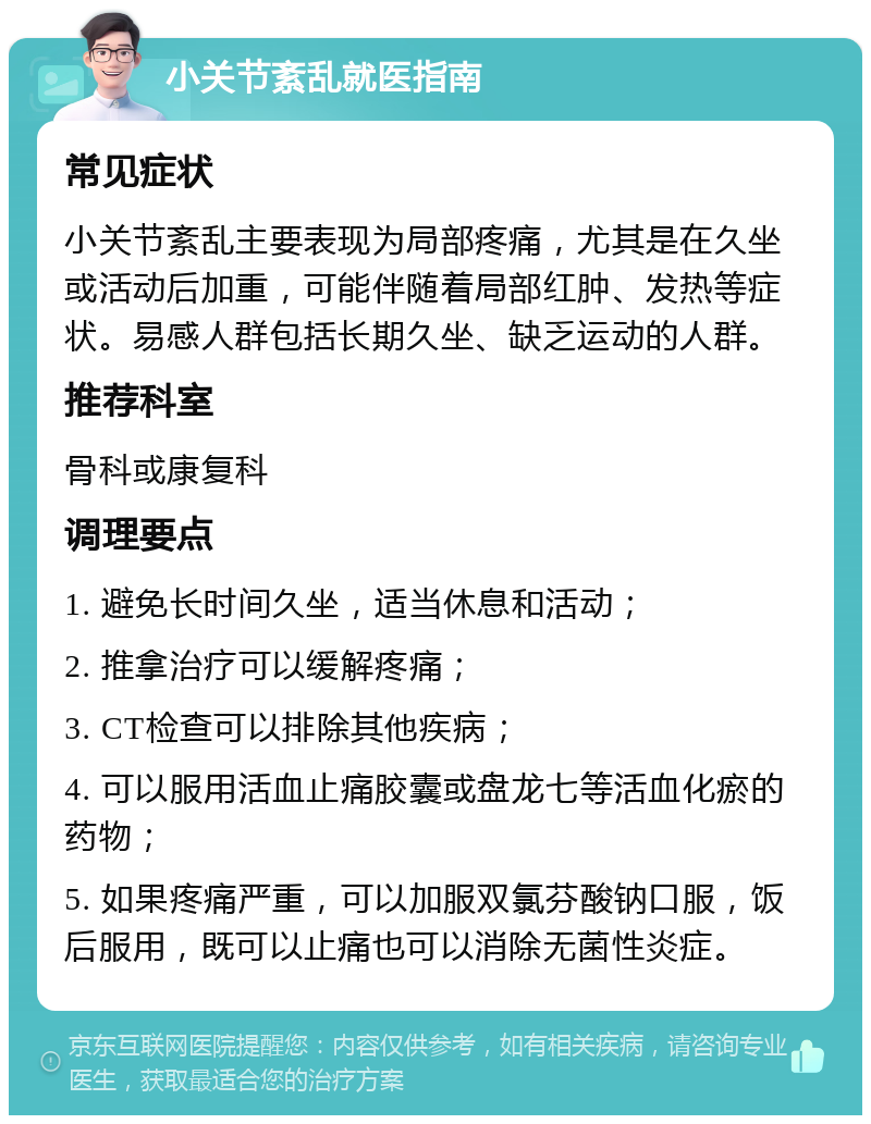 小关节紊乱就医指南 常见症状 小关节紊乱主要表现为局部疼痛，尤其是在久坐或活动后加重，可能伴随着局部红肿、发热等症状。易感人群包括长期久坐、缺乏运动的人群。 推荐科室 骨科或康复科 调理要点 1. 避免长时间久坐，适当休息和活动； 2. 推拿治疗可以缓解疼痛； 3. CT检查可以排除其他疾病； 4. 可以服用活血止痛胶囊或盘龙七等活血化瘀的药物； 5. 如果疼痛严重，可以加服双氯芬酸钠口服，饭后服用，既可以止痛也可以消除无菌性炎症。