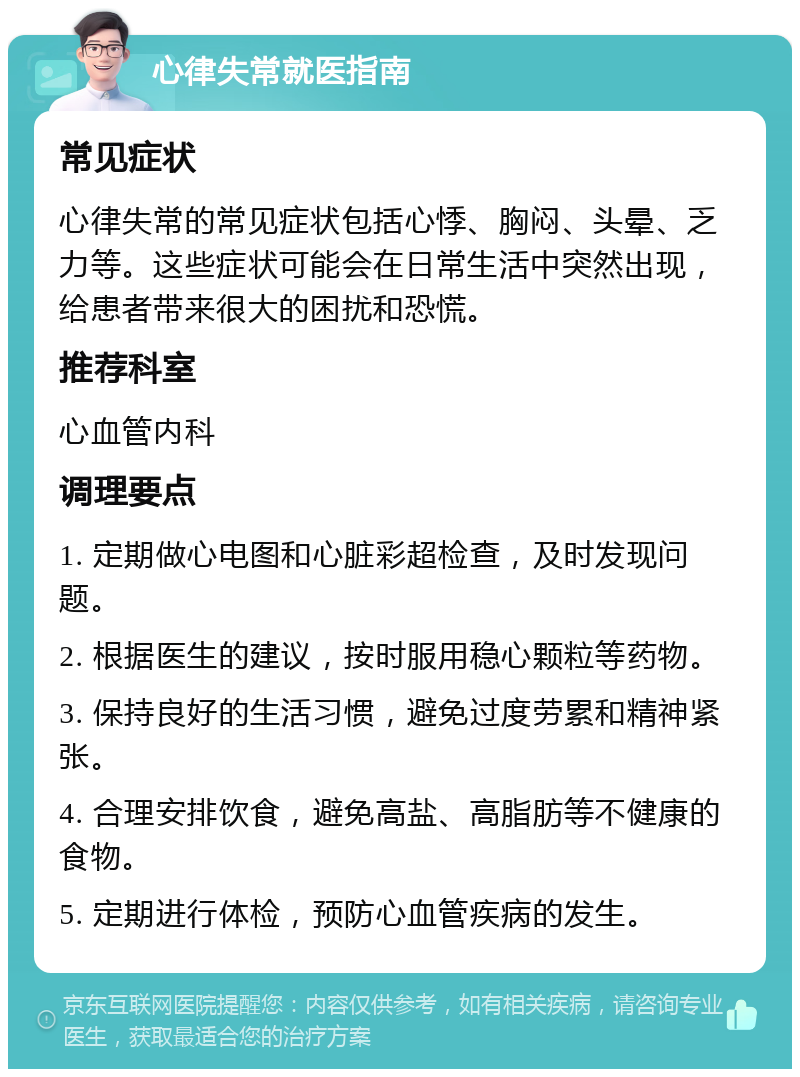 心律失常就医指南 常见症状 心律失常的常见症状包括心悸、胸闷、头晕、乏力等。这些症状可能会在日常生活中突然出现，给患者带来很大的困扰和恐慌。 推荐科室 心血管内科 调理要点 1. 定期做心电图和心脏彩超检查，及时发现问题。 2. 根据医生的建议，按时服用稳心颗粒等药物。 3. 保持良好的生活习惯，避免过度劳累和精神紧张。 4. 合理安排饮食，避免高盐、高脂肪等不健康的食物。 5. 定期进行体检，预防心血管疾病的发生。