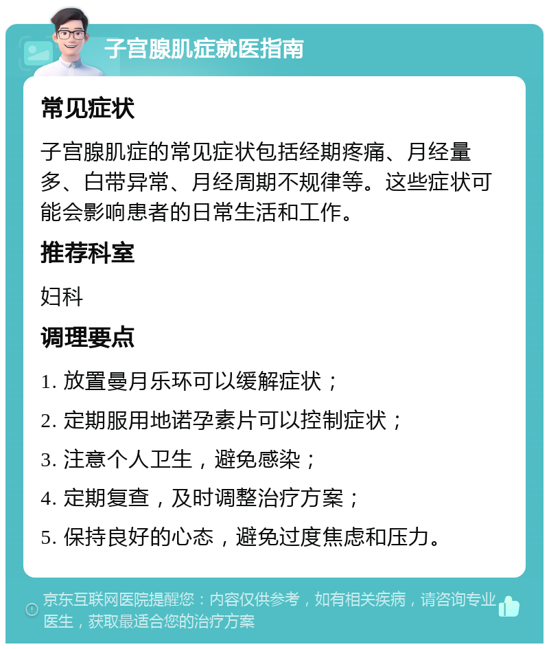 子宫腺肌症就医指南 常见症状 子宫腺肌症的常见症状包括经期疼痛、月经量多、白带异常、月经周期不规律等。这些症状可能会影响患者的日常生活和工作。 推荐科室 妇科 调理要点 1. 放置曼月乐环可以缓解症状； 2. 定期服用地诺孕素片可以控制症状； 3. 注意个人卫生，避免感染； 4. 定期复查，及时调整治疗方案； 5. 保持良好的心态，避免过度焦虑和压力。