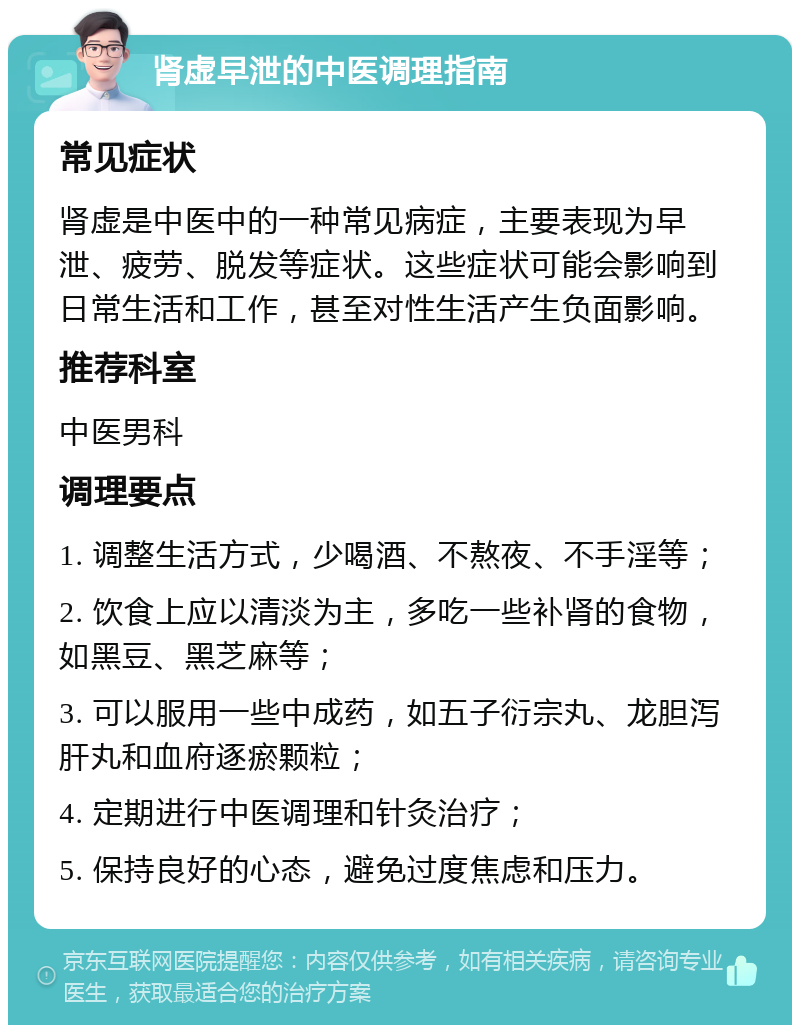 肾虚早泄的中医调理指南 常见症状 肾虚是中医中的一种常见病症，主要表现为早泄、疲劳、脱发等症状。这些症状可能会影响到日常生活和工作，甚至对性生活产生负面影响。 推荐科室 中医男科 调理要点 1. 调整生活方式，少喝酒、不熬夜、不手淫等； 2. 饮食上应以清淡为主，多吃一些补肾的食物，如黑豆、黑芝麻等； 3. 可以服用一些中成药，如五子衍宗丸、龙胆泻肝丸和血府逐瘀颗粒； 4. 定期进行中医调理和针灸治疗； 5. 保持良好的心态，避免过度焦虑和压力。