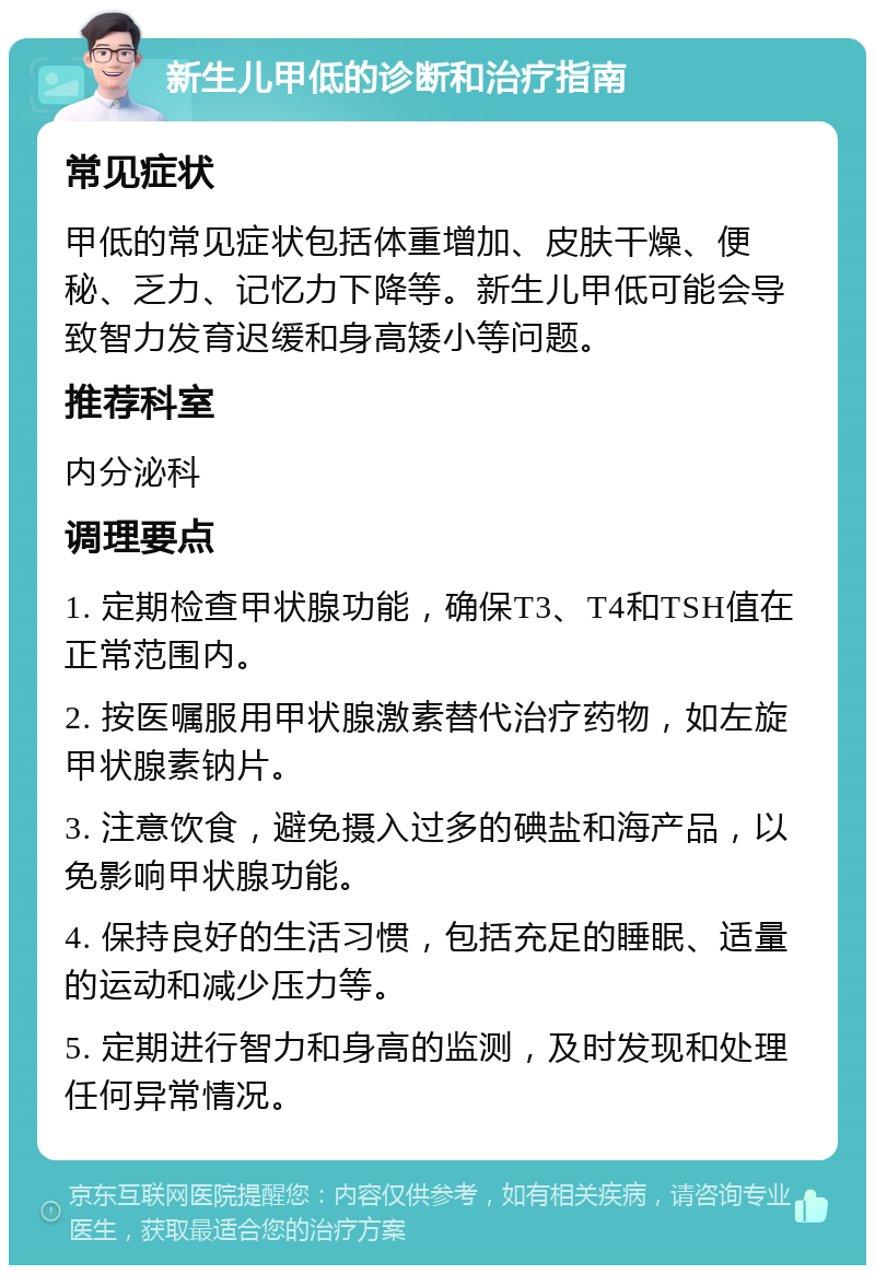 新生儿甲低的诊断和治疗指南 常见症状 甲低的常见症状包括体重增加、皮肤干燥、便秘、乏力、记忆力下降等。新生儿甲低可能会导致智力发育迟缓和身高矮小等问题。 推荐科室 内分泌科 调理要点 1. 定期检查甲状腺功能，确保T3、T4和TSH值在正常范围内。 2. 按医嘱服用甲状腺激素替代治疗药物，如左旋甲状腺素钠片。 3. 注意饮食，避免摄入过多的碘盐和海产品，以免影响甲状腺功能。 4. 保持良好的生活习惯，包括充足的睡眠、适量的运动和减少压力等。 5. 定期进行智力和身高的监测，及时发现和处理任何异常情况。