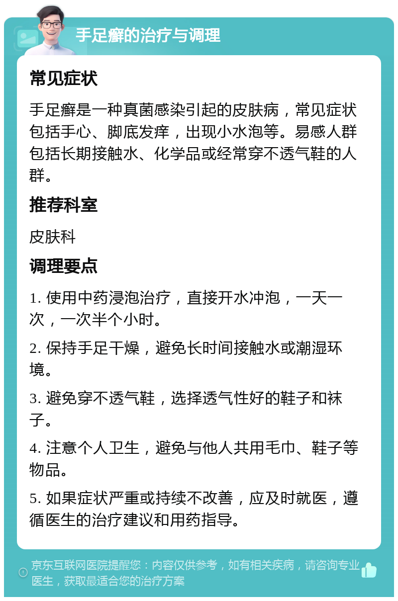 手足癣的治疗与调理 常见症状 手足癣是一种真菌感染引起的皮肤病，常见症状包括手心、脚底发痒，出现小水泡等。易感人群包括长期接触水、化学品或经常穿不透气鞋的人群。 推荐科室 皮肤科 调理要点 1. 使用中药浸泡治疗，直接开水冲泡，一天一次，一次半个小时。 2. 保持手足干燥，避免长时间接触水或潮湿环境。 3. 避免穿不透气鞋，选择透气性好的鞋子和袜子。 4. 注意个人卫生，避免与他人共用毛巾、鞋子等物品。 5. 如果症状严重或持续不改善，应及时就医，遵循医生的治疗建议和用药指导。