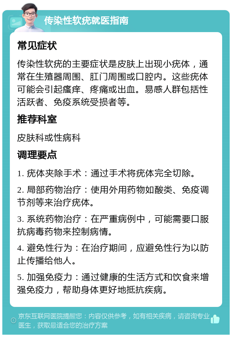 传染性软疣就医指南 常见症状 传染性软疣的主要症状是皮肤上出现小疣体，通常在生殖器周围、肛门周围或口腔内。这些疣体可能会引起瘙痒、疼痛或出血。易感人群包括性活跃者、免疫系统受损者等。 推荐科室 皮肤科或性病科 调理要点 1. 疣体夹除手术：通过手术将疣体完全切除。 2. 局部药物治疗：使用外用药物如酸类、免疫调节剂等来治疗疣体。 3. 系统药物治疗：在严重病例中，可能需要口服抗病毒药物来控制病情。 4. 避免性行为：在治疗期间，应避免性行为以防止传播给他人。 5. 加强免疫力：通过健康的生活方式和饮食来增强免疫力，帮助身体更好地抵抗疾病。