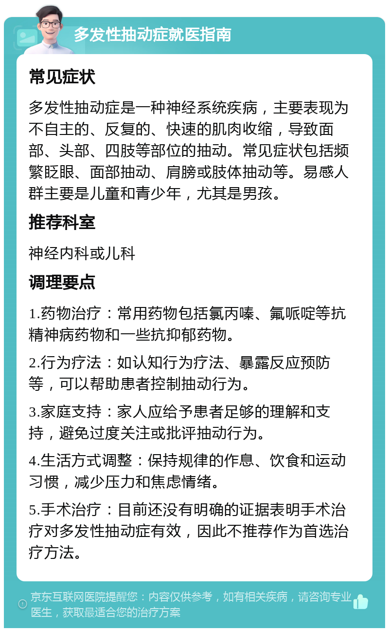 多发性抽动症就医指南 常见症状 多发性抽动症是一种神经系统疾病，主要表现为不自主的、反复的、快速的肌肉收缩，导致面部、头部、四肢等部位的抽动。常见症状包括频繁眨眼、面部抽动、肩膀或肢体抽动等。易感人群主要是儿童和青少年，尤其是男孩。 推荐科室 神经内科或儿科 调理要点 1.药物治疗：常用药物包括氯丙嗪、氟哌啶等抗精神病药物和一些抗抑郁药物。 2.行为疗法：如认知行为疗法、暴露反应预防等，可以帮助患者控制抽动行为。 3.家庭支持：家人应给予患者足够的理解和支持，避免过度关注或批评抽动行为。 4.生活方式调整：保持规律的作息、饮食和运动习惯，减少压力和焦虑情绪。 5.手术治疗：目前还没有明确的证据表明手术治疗对多发性抽动症有效，因此不推荐作为首选治疗方法。