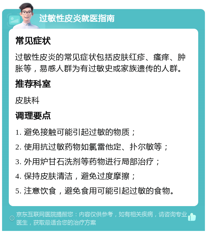 过敏性皮炎就医指南 常见症状 过敏性皮炎的常见症状包括皮肤红疹、瘙痒、肿胀等，易感人群为有过敏史或家族遗传的人群。 推荐科室 皮肤科 调理要点 1. 避免接触可能引起过敏的物质； 2. 使用抗过敏药物如氯雷他定、扑尔敏等； 3. 外用炉甘石洗剂等药物进行局部治疗； 4. 保持皮肤清洁，避免过度摩擦； 5. 注意饮食，避免食用可能引起过敏的食物。