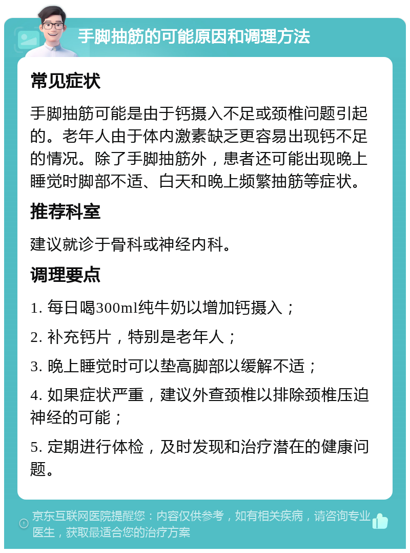 手脚抽筋的可能原因和调理方法 常见症状 手脚抽筋可能是由于钙摄入不足或颈椎问题引起的。老年人由于体内激素缺乏更容易出现钙不足的情况。除了手脚抽筋外，患者还可能出现晚上睡觉时脚部不适、白天和晚上频繁抽筋等症状。 推荐科室 建议就诊于骨科或神经内科。 调理要点 1. 每日喝300ml纯牛奶以增加钙摄入； 2. 补充钙片，特别是老年人； 3. 晚上睡觉时可以垫高脚部以缓解不适； 4. 如果症状严重，建议外查颈椎以排除颈椎压迫神经的可能； 5. 定期进行体检，及时发现和治疗潜在的健康问题。